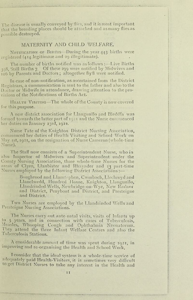 Thc disease is usually conveyed by flics, and it is most important that the breeding places should be attacked and as many flies as possible destroyed. MATERNITY AND CHILD WELFARE. Notification of Biri‘iis—During the year 443 births were registered (414 legitimaie and 29 illegitimate). The number of births notified was as follows : — Live Births 50S, Still Births 7. Of these 299 were notified by Midwives and io5 by Parents and Doctors ; altogether 8g'8 were notified. In case of non-notification, as ascertained from the District Registrars, a communication is sent to the father and also to the Doctor or Midwife.in attendance, drawing attention to the pro- visions of the Notifications of Births Act. I Iealtii Visiting—The whole of the County is now covered for this purpose. A new district association for Llangunllo and Bleddfa was formed towards the latter part of 1921 and the Nurse commenced her duties on January 23rd, 1922. Nurse Late of the Knighton District Nursing Association, commenced her duties of Health Visiting and School Work on May 1st, 1921, on the resignation of Nurse Cameron (whole-time Nurse). The Staff now consists of a Superintendent Nurse, who is also Inspector of Midwives and Superintendent under the County Nursing Association, three whole-time Nurses for the areas of Clyro, Llanbister and Rhayader and in part-time Nurses employed by the following District Associations:-—- Boughrood and Llanst. phen, Cwmbnch, Llechroyd and Llanelwedd, Hundred House, Knighton, Llangunllo, Llandrindod Wells, Newbridge-on-Wye, New Radnor and District, Penybont and District, and Presteigne and District. 1 wo Nurses are employed by the Llandrindod Wells and Presteigne Nursing Associations. 1 he Nurses carry out ante-natal visits, visits of Infants up to 5 years, and in connection with cases of Tuberculosis, Measles, Whooping Cough and Ophthalmia Neonatorum. 1 hey attend the three Infant Welfare Centres and also the 1 uburculosis Stations. A considerable amount of time was spent during 1921, in improving and re-organising the Health and School Work. I consider that the ideal system is a whole-time service of adequately paid Health-Visitors, it is sometimes very difficult to get District Nurses to take any interest in the Health and