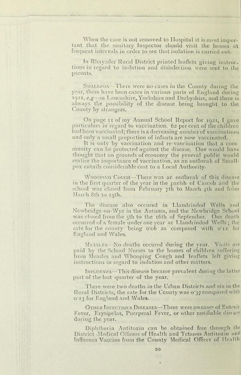 When the case is not removed to Hospital it is most impor- tant that the sanitary Inspector should visit the homes at frequent intervals in order to see that isolation is carried out. In Rhayader Rural District printed leaflets giving instruc- tions in regard to isolation and disinfection were sent to the parents. Smallpox—There were no cases in the County during the year, there have been cases in various parts of England during iQ2i, e.g—in Lancashire, Yorkshire and Derbyshire, and there is always the possibility of the disease being brought to the County by strangers. On page n of my Annual School Report for 1921, I gave particulars in regard to vaccination. 62 percent of the children had been vaccinated; there is a decreasing number of vaccinations and only a small proportion of infants are now vaccinated. It is only by vaccination and re-vaccination that a com- munity can be protected against the disease. One would have thought that on grounds of economy the general public would realise the importance of vaccination, as an outbreak of Small- pox entails considerable cost to a Local Authority. Whooping Cough—There was an outbreak of this disease in the first quarter of the year in the parish of Cascob and the school was closed from February 7th to March 4th and from March 8th to 25th. The disease also occured in Llandrindod Wells and Newbridge-on-Wye in the Autumn, and the Newbridge School was closed from the 5th to the 16th of September. One death occurred of a female under one year at Llandrindod Wells ; the rate for the county being o'o6 as compared with o’ 12 for England and Wales. Measles—No deaths occured during the year. Visils are paid by the School Nurses to the homes of children suffering from Measles and Whooping Cough and leaflets left giving instructions in regard to isolation and other matters. Influenza—'This disease became prevalent during the latter part of the last quarter of the year. There w'eie two deaths in the Urban Districts and six in the Rural Districts, the rate for the County was 0^37 compared with C23 for England and Wales. Other Infectious Diseases—There were no casec of Enteric Fever, Erysipelas, Puerperal Fever, or other notifiable disease during the year. Diphtheria Antitoxin can be obtained free through the District Medical Officers of Health and Tetanus Antitoxin and Influenza Vaccine from the County Medical Officer of Health.