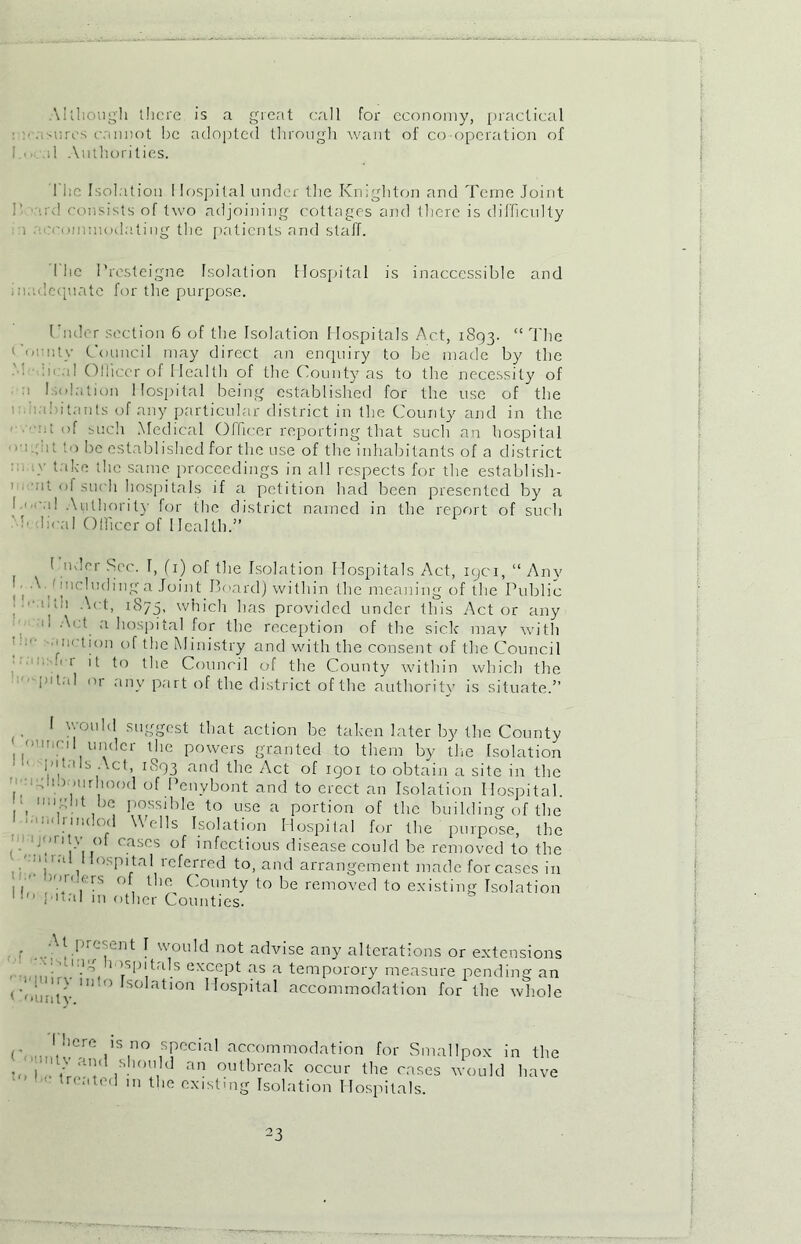 Although there is a great call for economy, practical n.,sores cannot be adopted through want of co operation of i . 1 Authorities. 1 he Isolation I lospital under the Knighton and Terne Joint !’ ird consists of two adjoining cottages and there is difficulty a 'commodatiug the patients and staff. The Presteigne Isolation Hospital is inaccessible and madequate for the purpose. Under section 6 of the Isolation Hospitals Act, 1893. “The County Council may direct an enquiry to be made by the • :n d Olliccr of Health of the County as to the necessity of a Isolation Hospital being established for the use of the b 'bitanls of any particular district in the County and in the at of such Medical Officer reporting that such an hospital ■ eight to be established for the use of the inhabitants of a district ■}' t;,be the same proceedings in all respects for the establish - ' 'nt °1 such hospitals if a petition had been presented by a ' -' 1! Authority for the district named in the report of such ' b (lira! Officer of Health.” 1 udor Sec. I, (1) of the Isolation Hospitals Act, iqci, “ Any I ■ Av including a Joint Board) within the meaning of the Public ■loi Act, 1875, which has provided under this Actor any 11 a hospital for the reception of the sick may with ■unction of the Ministry and with the consent of the Council 1 it to the Council of the County within which the p'tal or any part of the district of the authority is situate.” I would suggest that action be taken later by the County ouncil under the powers granted to them by the Isolation : ’• ltals Act, 1893 and the Act of 1901 to obtain a site in the i-ugli.viurhood of Penybont and to erect an Isolation Hospital. , B°ssihle to use a portion of the building of the ■ 1 ox od Wells Isolation Hospital for the purpose, the . - .A n!V,,° eases of infectious disease could be removed to the | 1 ,  P'tal icferred to, and arrangement made for cases in 1 1 rs , tlie County to be removed to existing Isolation final m other Counties. r (.I,resent I would not advise any alterations or extensions , ‘■'\1’.1^ 1 ’T'tals except as a temporory measure pending an <’oun'ty 111 ° SO atl°n I IosB’ta^ accommodation for the whole C< 1 here is no specia1 acccimmodation for Smallpox in the - ' > and should an outbreak occur the cases would have treated m the existmg Isolation Hospitals.