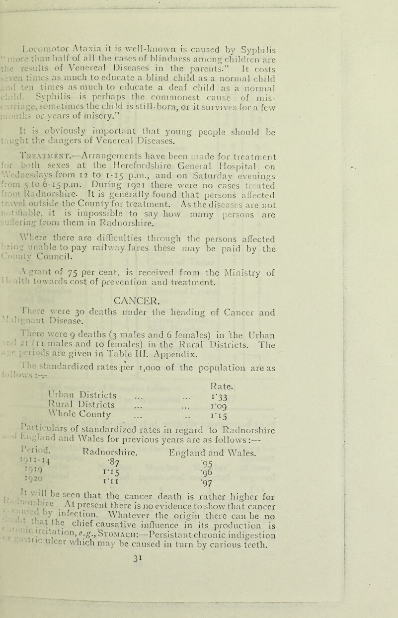 Locomotor Ataxia it is well-known is caused by Syphilis  i . >iv than half of all the cases of blindness among children are the results of Venereal Diseases in the parents.” It costs •ven times as much to educate a blind child as a normal child <1 ten times as much to educate a deaf child as a normal . ! iid. Syphilis is perhaps the commonest cause of mis- • i. co. sometimes the child is still-born, or it survives for a few : . mtlis or years of misery.” It is obviously important that young people should be : a;ght the dangers of Venereal Diseases. Treatment.—Arrangements have been i mde for treatment : a b<>th sexes at the Herefordshire General Hospital on V, ,Tuesdays from T2 to 1-15 p.m., and on Saturdav evenings from 5 to 6-15 p.m. During 1921 there were no cases treated :u Radnorshire. It is generally found that persons affected •; vcl outside the County for treatment. As the diseases are not - tillable, it is impossible to say how many persons are at: ring from them in Radnorshire. V here there are difficulties through the persons affected Hue unable to pay railway fares these may be paid by the t > nly Council. \ grant of 75 per cent, is received from the Ministry of hth towards cost of prevention and treatment. CANCER. t 1 lu re were 30 deaths under the heading of Cancer and kgn.ant Disease. i here were 9 deaths (3 males and 6 females) in the Urban 21 <ii males and 10 females) in the Rural Districts. The i - Hods arc given in Table III. Appendix. 1 he standardized rates per 1,000 of the population areas .lows - Urban Districts Rural Districts 'A hole County Rate. 1'33 1‘09 ri5 • mtiVulars of standardized rates in regard to Radnorshire 11 'arid and Wales for previous years are as follows:— R'-riod. 1911-14 1919 1920 Radnorshire. •87 IT I England and Wales. '95 •96 '97 he seen that the cancer death is rather higher for . At present there is no evidence to show that cancer • , T infection. Whatever the origin there can be no ■ ■-'Hhe chief causative influence in its production is 11 -ui ion, e.g., Stomach:—Persistant chronic indigestion 11 me cr which may be caused in turn by carious teeth. 3i