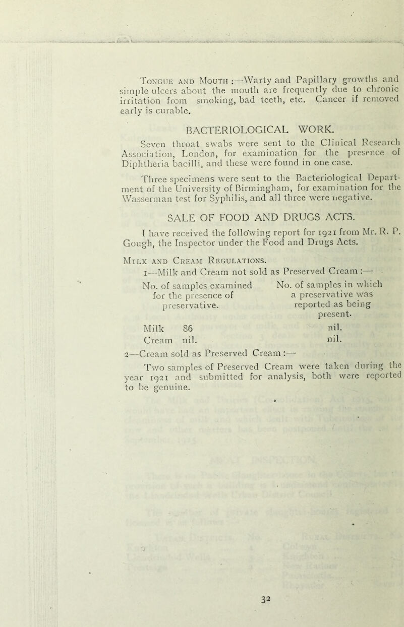 Tongue and Mouth Warty and Papillary growths and simple ulcers about the mouth are frequently due to chronic irritation from smoking, bad teeth, etc. Cancer if removed early is curable. BACTERIOLOGICAL WORK. Seven throat swabs were sent to the Clinical Research Association, London, for examination for the presence of Diphtheria bacilli, and these were found in one case. Three specimens were sent to the Bacteriological Depart- ment of the University of Birmingham, for examination for the Wasserman test for Syphilis, and all three were negative. SALE OF FOOD AND DRUGS ACTS. I have received the following report for 1921 from Mr. R. P. Gough, the Inspector under the Food and Drugs Acts. Milk and Cream Regulations. 1—Milk and Cream not sold as Preserved Cream :— No. of samples examined No. of samples in which for the presence of a preservative was preservative. reported as being present. Milk 86 nil. Cream nil. nil. 2—Cream sold as Preserved Cream :— Two samples of Preserved Cream were taken during the year 1921 and submitted for analysis, both were reported to be genuine.