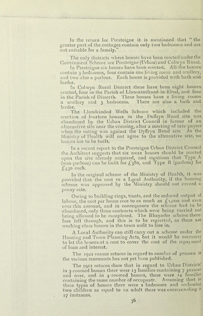 In the return fur Presteigne it is mentioned that “ the greater part of the cottages contain only two bedrooms and are not suitable for a family.” The only districts where houses have been erected under the Government Scheme are Presteigne (Urban) and Colwyn Ruial. In Presteigne six houses have been erected. All the houses contain 3 bedrooms, four contain one living room and scullery, and two also a parlour. Each house is provided with bath and larder. In Colwyn Rural District there have been eight houses erected, four in the Parish of Llansaintfraed-in-lilvel, and four in the Parish of Disserth. These houses have 2 living rooms a scullery and 3 bedrooms. There are also a bath and larder. The Llandrindod Wells Scheme which included the erection of fourteen houses in the Puffryn Road site was abandoned by the Urban District Council in favour of an alternative site near the crossing, after a meeting of rate-payers when the voting was against the DyiTryn Road site. As the Ministry of Health will not agree to the alternative site, no houses are to be built. fn a recent report to the Presteigne Urban District Council the Architect suggests that six more houses should be erected upon the site already acquired, and mentions that Type A (non-parlour) can be built for £380, and Type B (parlour) for Ad0 each. In the original scheme of the Ministry of Health, it was provided that the cost to a L<jcal Authority, if the housing scheme was approved by the Ministry should not exceed a penny rate. Owing to building rings, trusts, and the reduced output of labour, the cost per house rose to as much as £1,000 and even over this amount, and in consequence the scheme had to be abandoned, only those contracts which were being carried out being allowed to be completed. 1 he Rhayader scheme there- fore fell through, and this is to be regretted, as there are working class houses in the town unfit to live in. A Local Authority can still carry out a scheme under the Housing and Town Planning Acts, but it would be necessary to let the houses at a rent to cover the cost of the repayment of loan and interest. The 1921 census returns in regard to number of persons in the various tenements has not yet been published. The 1911 returns show that in regard to Urban Districts' in 3-roomed houses there were 13 families containing 7 person? and over, and in 4-roomed houses, there were 14 families containing the same number of occupants. Assuming that in these types of houses there were 2 bedrooms and reckoning two children as equal to an adult there was overcrowding in 27 instances.