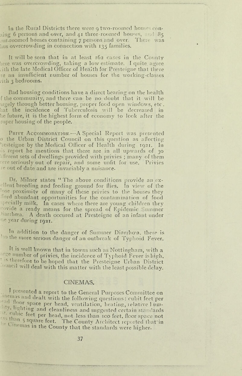 In the Rural Districts there were 9 two-roomed houses con- ning 6 persons and over, and 41 three-roomed houses, .1 85 mr-roomed houses containing 7 persons and over. There was fius overcrowding in connection with 135 families. It will be seen that in at least 162 cases in the County here was overcrowding, taking a low estimate. I quite, agree . ith the late Medical Officer of Health for Presteigne that there re an insufficient number of houses for the working-classes utli 3 bedrooms. Bad housing conditions have a direct bearing on the health f the community, and there can be no doubt that it will be u'gely through better housing, proper food open windows, etc. fiat the incidence of Tuberculosis will be decreased in fie future, it is the highest form of economy 1o look after the roper housing of the people. Privy Accommodation -—A Special Report was presented o the Urban District Council on this question as affecting ficsteigne by the Medical Officer of Health during 1921. In M report he mentions that there are in all upwards of 30 • h-rent sets of dwellings provided with privies ; many of them we seriously out of repair, and some unfit for use. Privies : '■ out of date and are invariably a nuisance. Dr. Milner states “The above conditions provide an ex- dentbreeding and feeding ground for flies. In view of the ■se proximitv of many of these privies to the houses they °rd abundant opportunities for the contamination of food pecially milk. In cases where there are young children they 'Wide a ready means for the spread of F.pidemic Summer ’Kirrhma. A death occured at Presteigne of an infant under year during 1921. In addition to the danger of Summer Diarrhoea, there is > the more serious danger of an outbreak of Typhoid Fever. It is well known that in towns such as Nottingham, with a 0 number of privies, the incidence of Typhoid Fever is high, ,1; therefore to be hoped that the Presteigne Urban District mi l] will deal with this matter with the least possible delay. CINEMAS. 1 piesented a report to the General Purposes Committee on ■ynus and dealt with the following questions: cubit feet per • I-<>or ,sPace per head, ventilation, heating, relative 1 um- , '“hting and cleanliness and suggested certain standards ', ' J,c *Cot Per head, not less than 100 feet, floor space not ^ sduare feet. The County Architect reported that'in mas ’n the County that the standards were higher.