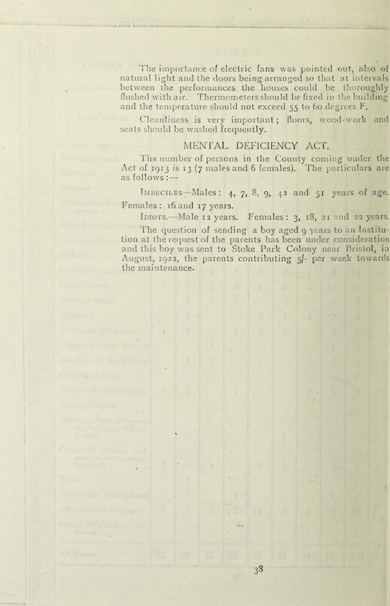 The importance of electric fans was pointed out, also of natural light and the doors being arranged so that at intervals between the performances the houses could be thoroughly flushed with air. Thermometers should be fixed in the building and the temperature should not exceed 55 to 60 degrees F. Cleanliness is very important ; floors, wood-work and scats should be washed frequently. MENTAL DEFICIENCY ACT. The number of persons in the County coming under the Act of 1913 is 13 (7 males and 6 females). The particulars are as follows : — Imbeciles—Males: 4, 7, 8, 9, 42 and 51 years of age. Females: 16 and 17 years. Idiots.—Male 12 years. Females: 3, 18, 21 and 22 years. The question of sending a boy aged 9 years to an Institu- tion at the request of the parents has been under consideration and this boy was sent to Stoke Park Colony near Bristol, in August, 1922, the parents contributing 5/- per week towards the maintenance. 33