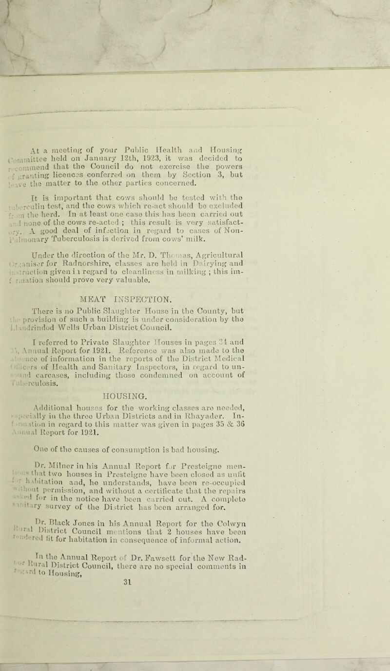 i J V At a mooting of your Public Health and Housing ; mmittee hold on January 12th, 1923, it was decided to r immond that the Council do not exercise the powers .ranting licences conferred on them by Section 3, but vo the matter to the other parties concerned. It is important that cows should bo tested with the ' rculin test, and the cows which re-act should bo excluded i the herd. In at least one case this has been carried out ! none of the cows re-acted ; this result is very satisfact- A good deal of infection in regard to cases of Non- p ■nonary Tuberculosis is derived from cows’ milk. Under the direction of the Mr. D. Th< nos, Agricultural - miser for Radnorshire, classes are hold in Dairying and ■.ruction given in regard to cleanliness in milking ; this ini- nation should prove very valuable. MEAT INSPECTION. There is no Public Slaughter House in the County, but provision of such a building is under consideration by the . Grinded Wells Urban District Council. I referred to Private Slaughter Houses in pages 31 and . Vnuual Report for 1921. Reference was also made to the •nee of information in the reports of the District Medical •rs of Health and Sanitary Inspectors, in regard to nn- - ! carcases, including those condemned on account of rculosis. HOUSING. Additional houses for the working classes are needed, ■ vi illy in the throo Urban Districts and in Rhayader. In- itimi in regard to this matter was given in pages 35 & 36 Mtal Report for 1921. One of tho causes of consumption is bad housing. Dr. Milner in his Annual Report for Presteigne men-  Cuit two houses in Presteigne have been closed as unfit habitation and, ho understands, have been re-occupied II permission, and without a certificate that the repairs I for in the notice have been carried out. A complete 1 ’ ry survoy of the District has been arranged for. Dr. Black Jones in his Annual Report for tho Colwyn ■ J District Council mentions that 2 houses have been  rt-’d fit for habitation in consequence of informal action. In the Annual Report of Dr. Fawsett for the Now Rad- mral District Council, there are no special comments in r,> to Housing, 31 T —