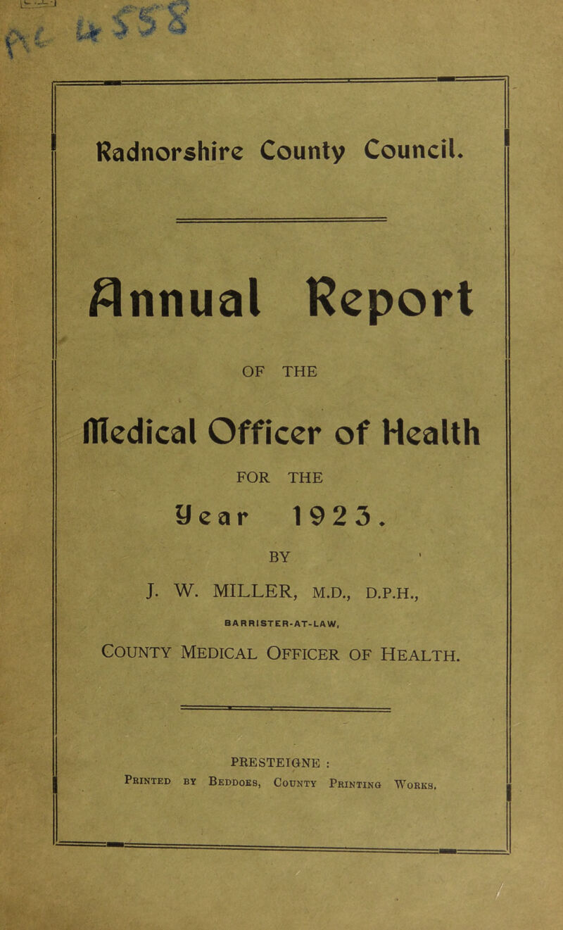 1 Radnorshire County Council. Annual Report OF THE Dledical Officer of Health FOR THE Uear 1923. BY J. W. MILLER, M.D., D.P.H., BARRISTER-AT-LAW, County Medical Officer of Health. PRESTEIGNE : Printed by Beddoes, County Printing Works.