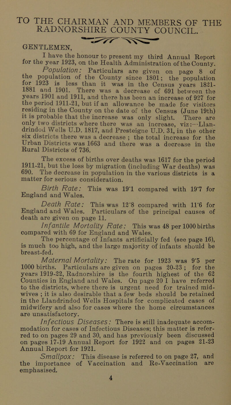 TO THE CHAIRMAN AND MEMBERS OF THE RADNORSHIRE COUNTY COUNCIL. GENTLEMEN, ’ ^ I have the honour to present my third Annual Report for the year 1923, on the Health Administration of the County. Population: Particulars are given on page 8 of the population of the County since 1801; the population for 1923 is less than it was in the Census years 1821- 1881 and 1901. There was a decrease of 691 between the years 1901 and 1911, and there has been an increase of 927 for the period 1911-21, but if an allowance be made for visitors residing in the County on the date of the Census (June 19th) it is probable that the increase was only slight. There are only two districts where there was an increase, viz:—-Llan- drindod Wells U.D. 1817, and Presteigne U.D. 31, in the other six districts there was a decrease ; the total increase for the Urban Districts was 1663 and there was a decrease in the Rural Districts of 736. The excess of births over deaths was 1617 for the period 1911-2L hut the loss by migration (including War deaths) was 690. The decrease in population in the various districts is a matter for serious consideration. Birth Rate: This was 191 compared with 19*7 for England and Wales. Death Rate: This was 12'8 compared with 11‘6 for England and Wales. Particulars of the principal causes of death are given on page 11. Infantile Mortality Rate: This was 48 per 1000births compared with 69 for England and Wales. The percentage of Infants artificially fed (see page 16), is much too high, and the large majority of infants should be breast-fed. Maternal Mortality: The rate for 1923 was 9’5 per 1000 births. Particulars are given on pages 20-23 ; for the years 1919-22, Radnorshire is the fourth highest of the 62 Counties in England and Wales. On page 20 I have referred to the districts, where there is urgent need for trained mid- wives ; it is also desirable that a few beds should be retained in the Llandrindod Wells Hospitals for complicated cases of midwifery and also for cases where the home circumstances are unsatisfactory. Infectious Diseases: There is still inadequate accom- modation for cases of Infectious Diseases; this matter is refer- red to on pages 29 and 30, and has previously been discussed on pages 17-19 Annual Report for 1922 and on pages 21-23 Annual Report for 1921. Smallpox: This disease is referred to on page 27, and the importance of Vaccination and Re-Vaccination are emphasised.