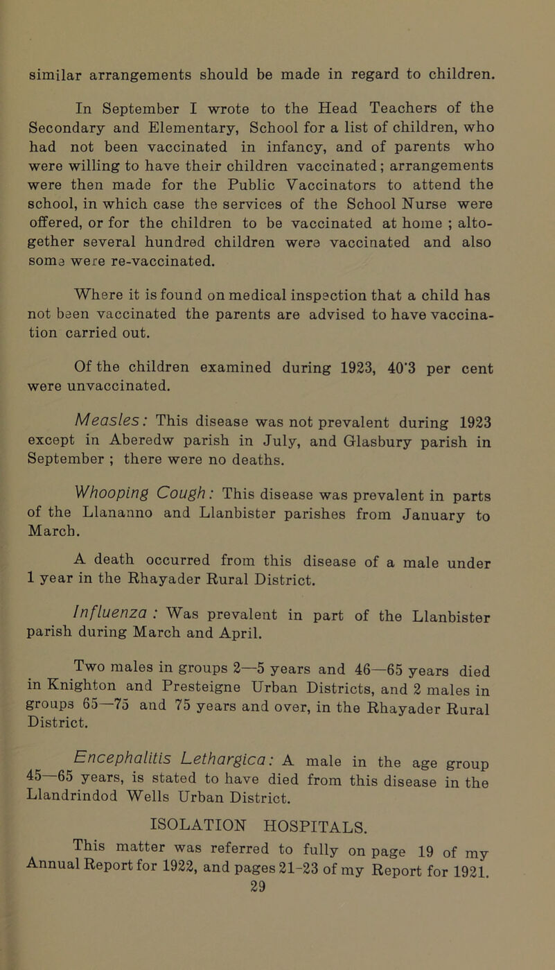 similar arrangements should be made in regard to children. In September I wrote to the Head Teachers of the Secondary and Elementary, School for a list of children, who had not been vaccinated in infancy, and of parents who were willing to have their children vaccinated; arrangements were then made for the Public Vaccinators to attend the school, in which case the services of the School Nurse were offered, or for the children to be vaccinated at home ; alto- gether several hundred children were vaccinated and also some were re-vaccinated. Where it is found on medical inspection that a child has not been vaccinated the parents are advised to have vaccina- tion carried out. Of the children examined during 1923, 40'3 per cent were unvaccinated. Measles: This disease was not prevalent during 1923 except in Aberedw parish in July, and Glasbury parish in September ; there were no deaths. Whooping Cough: This disease was prevalent in parts of the Llananno and Llanbister parishes from January to March. A death occurred from this disease of a male under 1 year in the Rhayader Rural District. /nfluenza . Whs prevalent in part of the Llanbister parish during March and April. Two males in groups 2—5 years and 46—65 years died in Knighton and Presteigne Urban Districts, and 2 males in groups 65—75 and 75 years and over, in the Rhayader Rural District. Encephalitis Lethangica: A male in the age group 45—65 years, is stated to have died from this disease in the Llandrindod Wells Urban District. ISOLATION HOSPITALS. This matter was referred to fully on page 19 of my Annual Report for 1922, and pages 21-23 of my Report for 1921