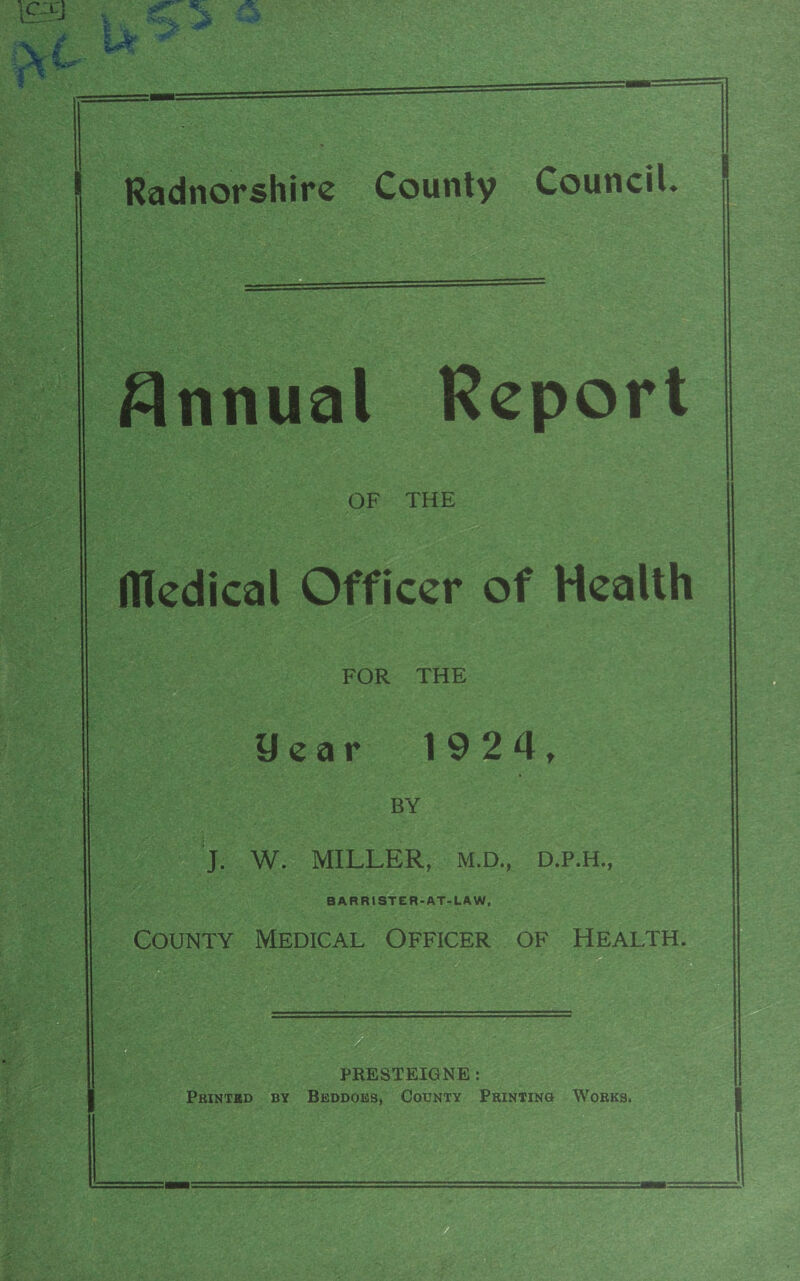 Radnorshire County Council. — Annual Report OF THE flledical Officer of Health FOR THE year 1 9 2 4t BY J. W. MILLER, M.D., D.P.H., BARRISTER-AT-LAW, County Medical Officer of Health. PRESTEIGNE: Printed by Beddoes, County Printing Works.