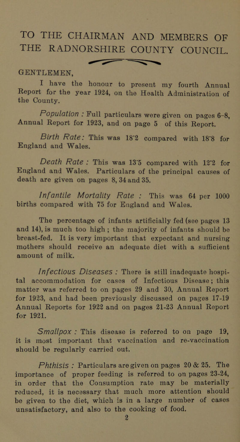 TO THE CHAIRMAN AND MEMBERS OF THE RADNORSHIRE COUNTY COUNCIL. GENTLEMEN, I have the honour to present my fourth Annual Report for the year 1924, on the Health Administration of the County. Population : Full particulars were given on pages 6-8, Annual Report for 1923, and on page 5 of this Report. Birth Rate: This was 18’2 compared with 18'8 for England and Wales. Death Rate : This was 13‘5 compared with 12'2 for England and Wales. Particulars of the principal causes of death are given on pages 8, 34 and 35. Infantile Mortality Rate : This was 64 per 1000 births compared with 75 for England and Wales. The percentage of infants artificially fed (see pages 13 and 14), is much too high ; the majority of infants should be breast-fed. It is very important that expectant and nursing mothers should receive an adequate diet with a sufficient amount of milk. Infectious Diseases : There is still inadequate hospi- tal accommodation for cases of Infectious Disease; this matter was referred to on pages 29 and 30, Annual Report for 1923, and had been previously discussed on pages 17-19 Annual Reports for 1922 and on pages 21-23 Annual Report for 1921. Smallpox : This disease is referred to on page 19, it is most important that vaccination and re-vaccination should be regularly carried out. Phthisis: Particulars are given on pages 20 & 25. The importance of proper feeding is referred to on pages 23-24, in order that the Consumption rate may be materially reduced, it is necessary that much more attention should be given to the diet, which is in a large number of cases unsatisfactory, and also to the cooking of food.