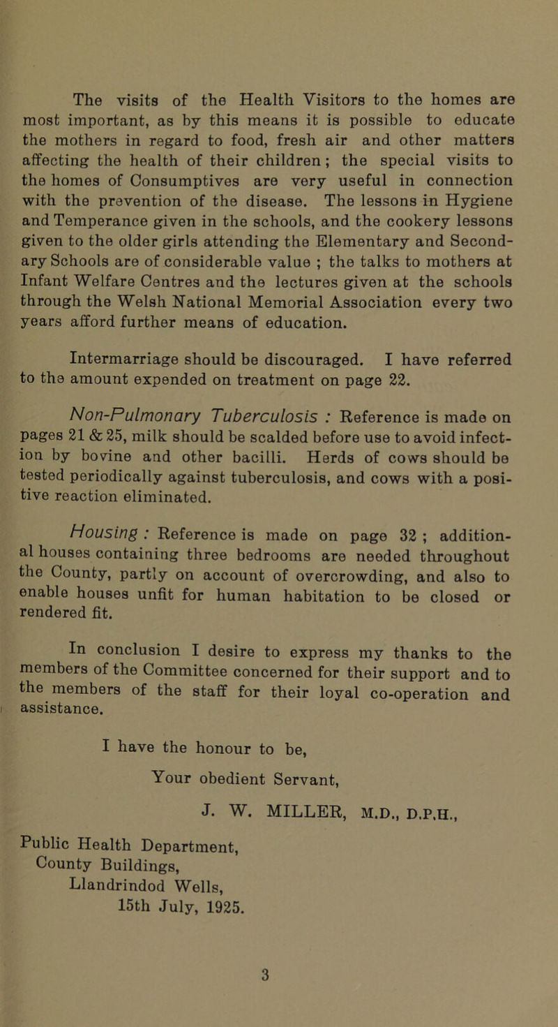 The visits of the Health Visitors to the homes are most important, as by this means it is possible to educate the mothers in regard to food, fresh air and other matters affecting the health of their children; the special visits to the homes of Consumptives are very useful in connection with the prevention of the disease. The lessons in Hygiene and Temperance given in the schools, and the cookery lessons given to the older girls attending the Elementary and Second- ary Schools are of considerable value ; the talks to mothers at Infant Welfare Centres and the lectures given at the schools through the Welsh National Memorial Association every two years afford further means of education. Intermarriage should be discouraged. I have referred to the amount expended on treatment on page 22. Non-Pulmonary Tuberculosis : Reference is made on pages 21 & 25, milk should be scalded before use to avoid infect- ion by bovine and other bacilli. Herds of cows should be tested periodically against tuberculosis, and cows with a posi- tive reaction eliminated. Housing : Reference is made on page 32 ; addition- al houses containing three bedrooms are needed throughout the County, partly on account of overcrowding, and also to enable houses unfit for human habitation to be closed or rendered fit. In conclusion I desire to express my thanks to the members of the Committee concerned for their support and to the members of the staff for their loyal co-operation and assistance. I have the honour to be, Your obedient Servant, J. W. MILLER, M.D., D.P.H., Public Health Department, County Buildings, Llandrindod Wells, 15th July, 1925.