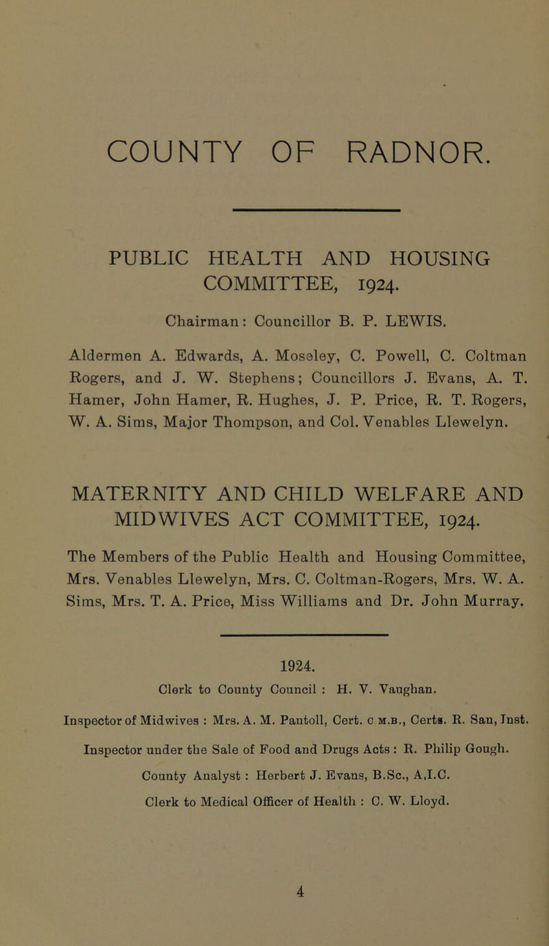 COUNTY OF RADNOR. PUBLIC HEALTH AND HOUSING COMMITTEE, 1924. Chairman: Councillor B. P. LEWIS. Aldermen A. Edwards, A. Moseley, C. Powell, C. Coltman Rogers, and J. W. Stephens; Councillors J. Evans, A. T. Hamer, John Hamer, R. Hughes, J. P. Price, R. T. Rogers, W. A. Sims, Major Thompson, and Col. Venables Llewelyn. MATERNITY AND CHILD WELFARE AND MIDWIVES ACT COMMITTEE, 1924. The Members of the Public Health and Housing Committee, Mrs. Venables Llewelyn, Mrs. C. Coltman-Rogers, Mrs. W. A. Sims, Mrs. T. A. Price, Miss Williams and Dr. John Murray. 1924. Clerk to County Council : H. V. Vaughan. Inspector of Midwives : Mrs. A. M. Pantoll, Cert, c m.b., Certs. R. San, Inst. Inspector under the Sale of Food and Drugs Acts : R. Philip Gough. County Analyst : Herbert J. Evans, B.Sc., AJ.C. Clerk to Medical Officer of Health : C. W. Lloyd.