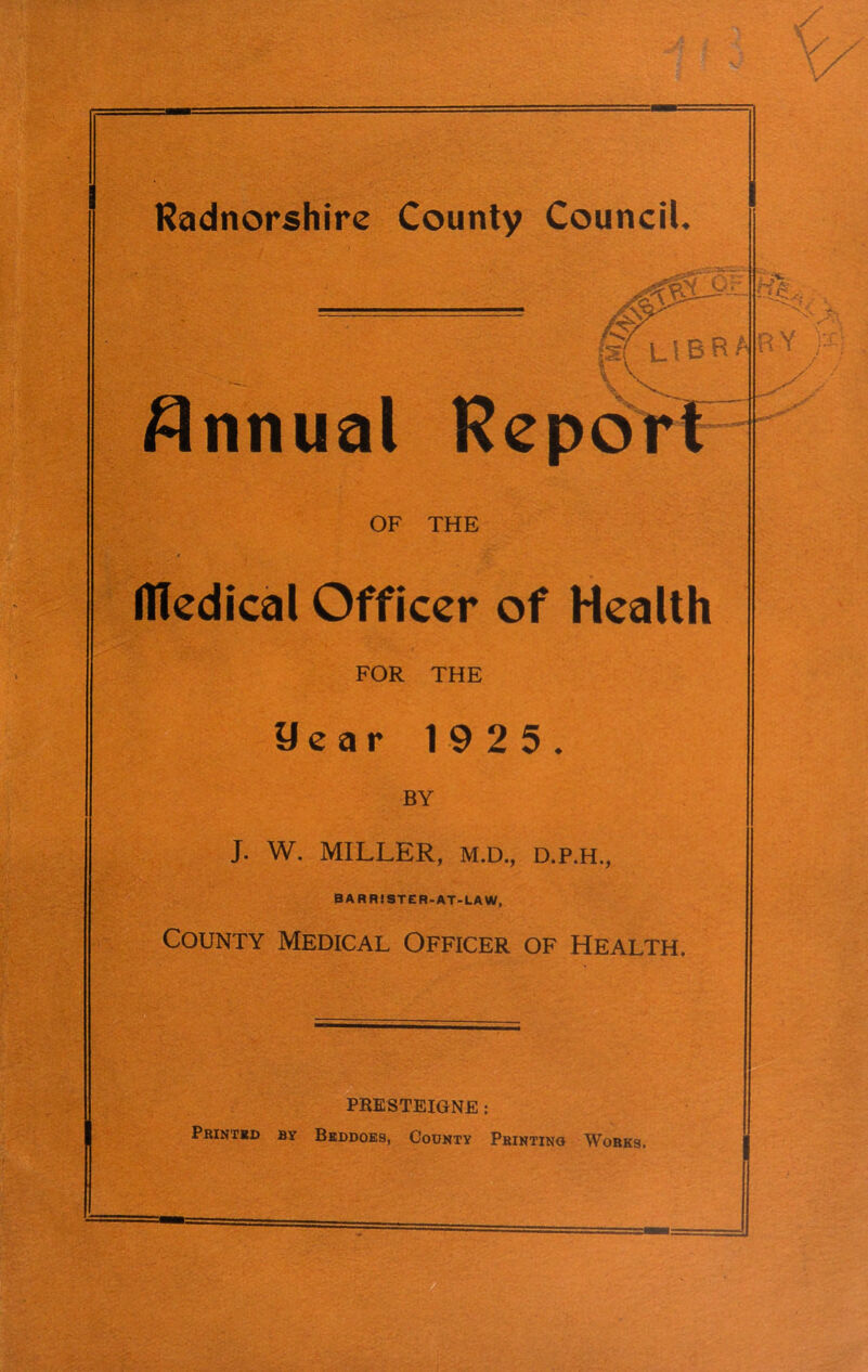 lx (sti L \ B B A R Annual Report OF THE Medical Officer of Health FOR THE year 19 2 5. BY J. W. MILLER, M.D., D.P.H., BARRISTER-AT-LAW, County Medical Officer of Health. PRESTEIGNE: Printed by Beddoes, County Printing Works,