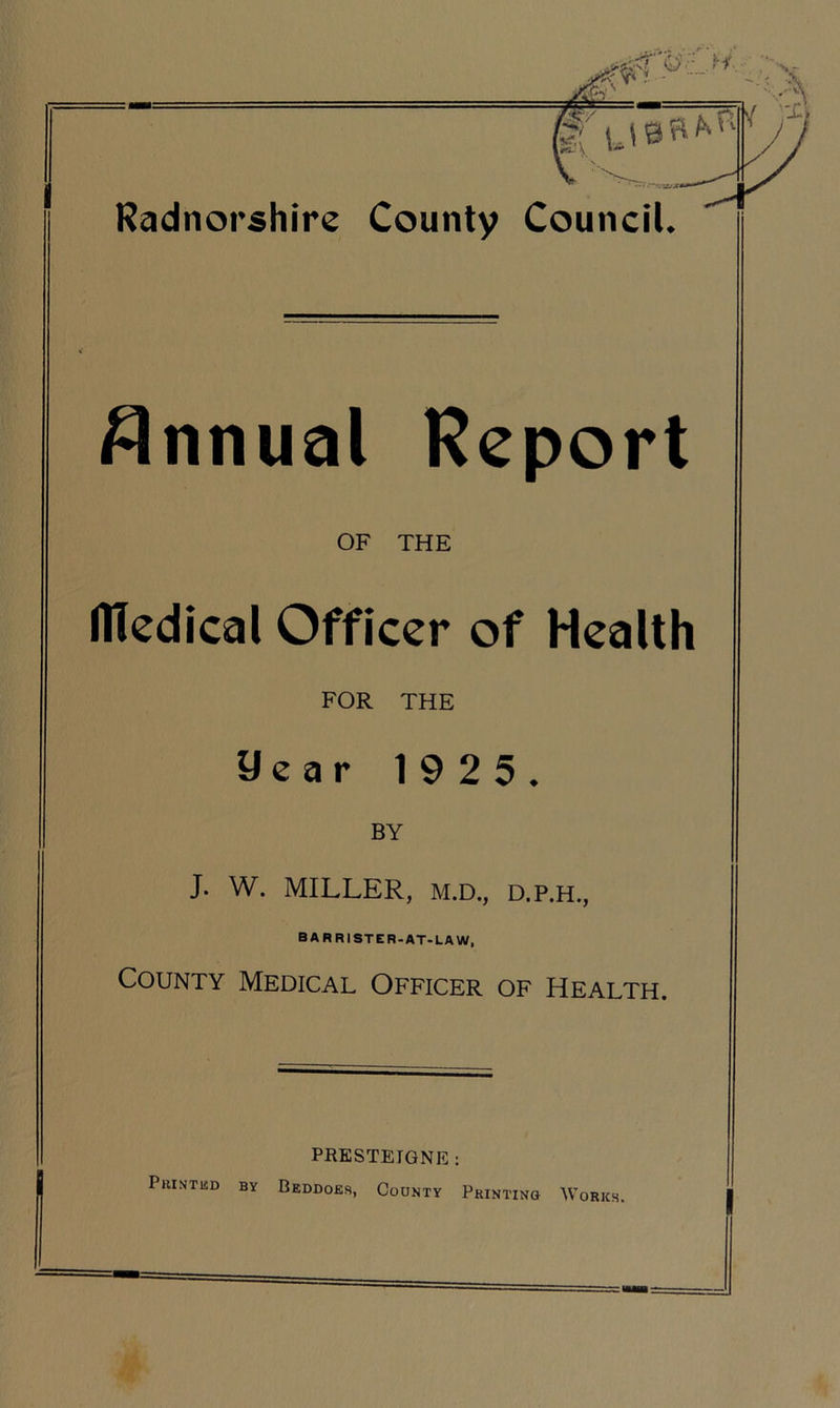 Annual Report OF THE flledical Officer of Health FOR THE 9ear 1925. BY J. W. MILLER, M.D., D.P.H., BARRISTER-AT-LAW, County Medical Officer of Health. PRESTETGNE : PuiNTlSD BY BeDDOES, COUNTY PRINTING WORKS.