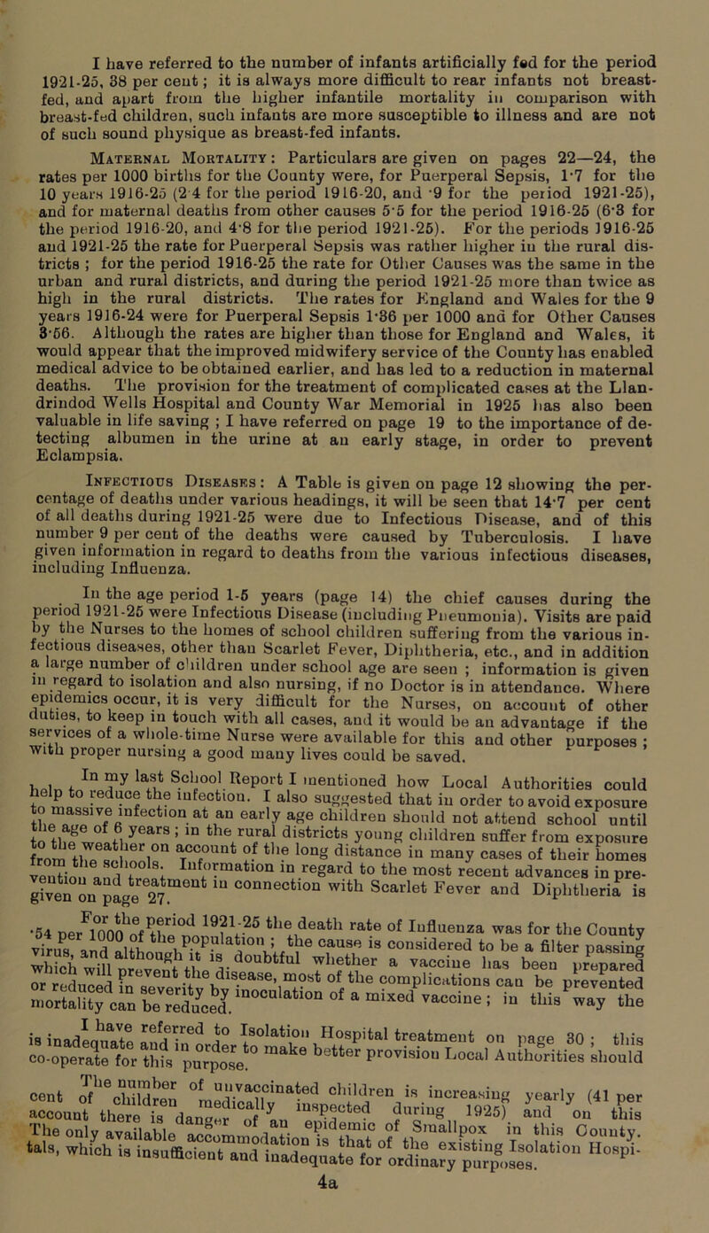 1921-25, 38 per cent; it is always more difficult to rear infants not breast- fed, and apart from the higher infantile mortality in comparison with breast-fed children, such infants are more susceptible to illness and are not of such sound physique as breast-fed infants. Maternal Mortality : Particulars are given on pages 22—24, the rates per 1000 births for the County were, for Puerperal Sepsis, 1‘7 for the 10 years 1916-25 (2 4 for the period 1916-20, and 9 for the period 1921-25), and for maternal deaths from other causes 55 for the period 1916-25 (6'3 for the period 1916-20, and 4-8 for the period 1921-25). For the periods 1916-25 and 1921-25 the rate for Puerperal Sepsis was rather higher in the rural dis- tricts ; for the period 1916-25 the rate for Other Causes was the same in the urban and rural districts, and during the period 1921-25 more than twice as high in the rural districts. The rates for Kngland and Wales for the 9 years 1916-24 were for Puerperal Sepsis 1‘36 per 1000 and for Other Causes 3-66. Although the rates are higher than those for England and Wales, it would appear that the improved midwifery service of the County has enabled medical advice to be obtained earlier, and has led to a reduction in maternal deaths. The provision for the treatment of complicated cases at the Llan- drindod Wells Hospital and County War Memorial in 1925 lias also been valuable in life saving ; I have referred on page 19 to the importance of de- tecting albumen in the urine at an early stage, in order to prevent Eclampsia. Infectious Diseases: A Table is given on page 12 showing the per- centage of deaths under various headings, it will be seen that 14'7 per cent of all deaths during 1921-25 were due to Infectious Disease, and of this number 9 per cent of the deaths were caused by Tuberculosis. I have given information in regard to deaths from the various infectious diseases, including Influenza. In the age period 1-6 years (page 14) the chief causes during the period 1921-25 were Infectious Disease (including Pneumouia). Visits are paid by the Nurses to the homes of school children suffering from the various in- fectious diseases, other than Scarlet Fever, Diphtheria, etc., and in addition a atge number of children under school ase are seen : information is oiven ^ 1U,an cases, anil it would be an advantage if the services of a whole-time Nurse were available for this and other purposes ; with proper nursing a good many lives could be saved. purposes; |!nw! !!!f-red *° Ration Hospital treatment 4a