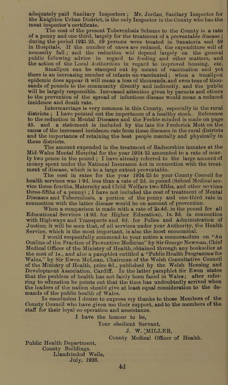 adequately paid Sanitary Inspectors ; Mr. Jordan, Sanitary Inspector for the Knighton Urban District, is the only Inspector in the County who has the meat inspector’s certificate. The cost of the present Tuberculosis Scheme to the County is a rate of a penny and one-third, largely for the treatment of a preventable disease ; during the period 1921-25, 59 persons were treated in Sanatoria and 58 in Hospitals. If the number of cases are reduced, the expenditure will of necessity fall ; and the reduction will depend largely on the general public following advice in regard to feeding and other matters, and the action of the Local Authorities in regard to improved housing, etc. Smallpox can be stamped out by means of vaccination and yet there is an increasing number of infants un-vaccinated ; when a Smallpox epidemic does appear it will mean a loss of thousands, and even tens of thou- sands of pounds to the community directly and indirectly, and the public will be largely responsible. Increased attention given by parents and others to the prevention of the spread of infectious disease would mean a reduced incidence and death rate. Intermarriage is very common in this County, especially in the rural districts ; I have pointed out the importance of a healthy stock. Reference to the reduction in Mental Diseases and the Feeble-minded is made on page 45, and a statement is included by the late Sir Frederick Mott on the cause of the increased incidence rate from these diseases in the rural districts and the importance of retaining the best people mentally and physically in these districts. The amount expended in the treatment of Radnorshire inmates at the Mid-Wales Mental Hospital for the year 1924-25 amounted to a rate of near- ly two pence in the pound ; I have already referred to the large amount of money spent under the National Insurance Act in connection with the treat- ment of disease, which is to a large extent preventable. The cost in rates for the year 1924-25 to your County Council for health services was l-9d. less than a rate of 2d. in pound (School Medical ser- vice three-fourths, Maternity and Child Welfare two-fifths, and other services three-fifths of a penny) ; I have not included the cost of treatment of Mental Diseases and Tuberculosis, a portion of the penny and one-third rate in connection with the latter disease would be on account of prevention. When a comparison is made with a rate of 2s.4d. in the pound for all Educational Services (4'9d. for Higher Education), Is. 3d. in connection with Highways and Transports and 6d. for Police and Administration of Justice; it will be seen that, of all services under your Authority, the Health Service, which is the most important, is also the most economical. I would respectfully commend to your notice a memorandum on “An Outline of the Practice of Preventive Medicine” by Sir George Newman, Chief Medical Officer of the Ministry of Health, obtained through any bookseller at the cost of Is., and also a pamphlet entitled a “Public Health Programme for Wales,” by Sir Ewen McLean, Chairman of the Welsh Consultative Council of the Ministry of Health, price 6d., published by the Welsh Housing and Development Association. Cardiff. In the latter pamphlet Sir Ewen states that the problem of health has not fairly been faced in Wales; after refer- ring to education he points out that the time has undoubtedly arrived when the leaders of tlie nation should give at least equal consideration to the de- mands of the public health of Wales. In conclusion I desire to express ray thanks to those Members of the County Council who have given me their support, and to the members of the staff for their loyal co operation and asssistance. I have the honour to be, Your obedient Servant, J. W. 'MILLER, County Medical Officer of Health. Public Health Department, County Buildings, Llandrindod Wells, July, 1926. 4d