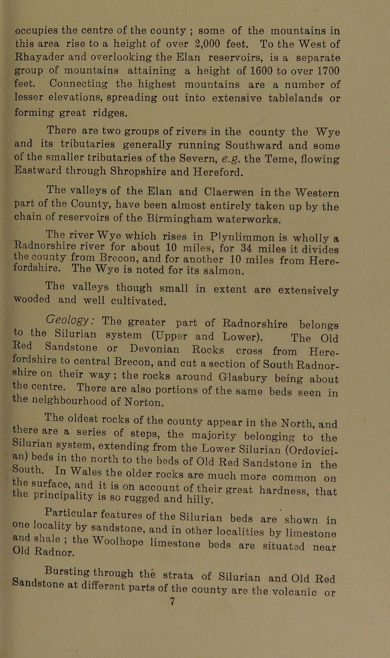 occupies the centre of the county ; some of the mountains in this area rise to a height of over 2,000 feet. To the West of Rhayader and overlooking the Elan reservoirs, is a separate group of mountains attaining a height of 1600 to over 1700 feet. Connecting the highest mountains are a number of lesser elevations, spreading out into extensive tablelands or forming great ridges. There are two groups of rivers in the county the Wye and its tributaries generally running Southward and some of the smaller tributaries of the Severn, e.g. the Teme, flowing Eastward through Shropshire and Hereford. The valleys of the Elan and Claerwen in the Western part of the County, have been almost entirely taken up by the chain of reservoirs of the Birmingham waterworks. The river Wye which rises in Plynlimmon is wholly a Radnorshire river for about 10 miles, for 34 miles it divides the county from Brecon, and for another 10 miles from Here- fordshire. The Wye is noted for its salmon. The valleys though small in extent are extensively wooded and well cultivated. Geology: The greater part of Radnorshire belongs to the Silurian system (Upper and Lower). The Old Bed Sandstone or Devonian Rocks cross from Here- fordshire to central Brecon, and cut a section of South Radnor- shire on their way; the rocks around Glasbury being about the centre. There are also portions of the same beds seen in the neighbourhood of Norton. The oldest rocks of the county appear in the North, and there are a series of steps, the majority belonging to the llunan system, extending from the Lower Silurian (Ordovici- an) beds in the north to the beds of Old Red Sandstone in the ‘ u • n Wales the older rocks are much more common on the minclnam^ ^ 18 0n acc?unt of their great hardness, that ie principality is so rugged and hilly. n | PtK'ular features of the Silurian beds are shown in and ihTle kt7 S1,arnd?,t0ne’ and in other localities by limestone Old Radnor W°°Ih0p6 lime3toe beda “e situated near Sandstone^lbrough the stra‘a ol Silurian and Old Bed Sandstone at d.fferent parts of the county are the volcanic or