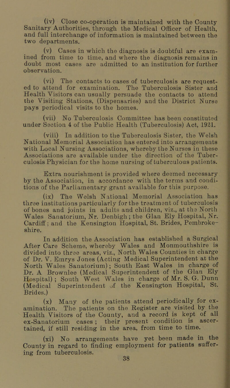 (iv) Close co-operation is maintained with the County- Sanitary Authorities, through the Medical Officer of Health, and full interchange of information is maintained between the two departments. (v) Cases in which the diagnosis is doubtful are exam- ined from time to time, and where the diagnosis remains in doubt most cases are admitted to an institution for further observation. (vi) The contacts to cases of tuberculosis are request- ed to attend for examination. The Tuberculosis Sister and Health Visitors can usually persuade the contacts to attend the Visiting Stations, (Dispensaries) and the District Nurse pays periodical visits to the homes. (vii) No Tuberculosis Committee has been constituted under Section 4 of the Public Health (Tuberculosis) Act, 1921. (viii) In addition to the Tuberculosis Sister, the Welsh National Memorial Association has entered into arrangements with Local Nursing Associations, whereby the Nurses in these Associations are available under the direction of the Tuber- culosis Physician for the home nursing of tuberculous patients. Extra nourishment is provided where deemed necessary by the Association, in accordance with the terms and condi- tions of the Parliamentary grant available for this purpose. (ix) The Welsh National Memorial Association has three institutions particularly for the treatment of tuberculosis of bones and joints in adults and children, viz., at the North Wales Sanatorium, Nr. Denbigh; the Gian Ely Hospital, Nr. Cardiff; and the Kensington Hospital, St. Brides, Pembroke- shire. In addition the Association has established a Surgical After Care Scheme, whereby Wales and Monmouthshire is divided into three areas, viz., North Wales Counties in charge of Dr. V. Emrys Jones (Acting Medical Superintendent at the North Wales Sanatorium); South East Wales in charge of Dr. A Brownlee (Medical Superintendent of the Gian Ely Hospital) ; South West Wales in charge of Mr. S. G. Dunn (Medical Superintendent of the Kensington Hospital, St. Brides.) (x) Many of the patients attend periodically for ex- amination. The patients on the Register are visited by the Health Visitors of the County, and a record is kept of all ex-Sanatorium cases ; their present condition is ascer- tained, if still residing in the area, from time to time. (xi) No arrangements have yet been made in the County in regard to finding employment for patients suffer- ing from tuberculosis.