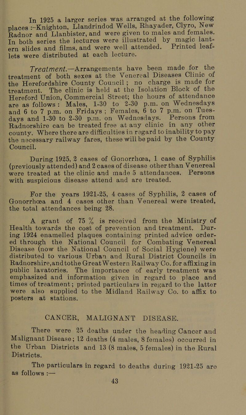 In 1925 a larger series was arranged at the following places :-Knighton, Llandrindod Wells, Rhayader, Clyro, New Radnor and Llanbister, and were given to males and females. In both series the lectures were illustrated by magic lant- ern slides and films, and were well attended. Printed leaf- lets were distributed at each lecture. Treatment.—Arrangements have been made for the treatment of both sexes at the Venereal Diseases Clinic of the Herefordshire County Council ; no charge is made for treatment. The clinic is held at the Isolation Block of the Hereford Union, Commercial Street; the hours of attendance are as follows : Males, 1-30 to 2-30 p.m. on Wednesdays and 6 to 7 p.m. on Fridays ; Females, 6 to 7 p.m. on Tues- days and 1-30 to 2-30 p.m. on Wednesdays. Persons from Radnorshire can be treated free at any clinic in any other county. Where there are difficulties in regard to inability to pay the necessary railway fares, these will be paid by the County Council. During 1925, 2 cases of Gonorrhoea, 1 case of Syphilis (previously attended) and 2 cases of disease other than Venereal were treated at the clinic and made 5 attendances. Persons with suspicious disease attend and are treated. For the years 1921-25, 4 cases of Syphilis, 2 cases of Gonorrhoea and 4 cases other than Venereal were treated, the total attendances being 28. A grant of 75 % is received from the Ministry of Health towards the cost of prevention and treatment. Dur- ing 1924 enamelled plaques containing printed advice order- ed through the National Council for Combating Venereal Disease (now the National Council of Social Hygiene) were distributed to various Urban and Rural District Councils in Radnorshire,and tothe Great Western Railway Co. for affixing in public lavatories. The importance of early treatment was emphasized and information given in regard to place and times of treatment; printed particulars in regard to the latter were also supplied to the Midland Railway Co. to affix to posters at stations. CANCER, MALIGNANT DISEASE. There were 25 deaths under the heading Cancer and Malignant Disease; 12 deaths (4 males, 8 females) occurred in the Urban Districts and 13 (8 males, 5 females) in the Rural Districts. The particulars in regard to deaths during 1921-25 are as follows :—
