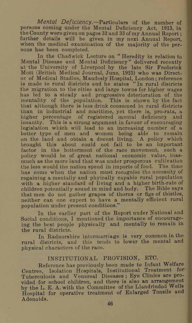 Mental Deficiency.—Particulars of the number of persons coming under the Mental Deficiency Act, 1913, in the County were given on pages 32 and 33 of my Annual Report; further details will be given in my next Annual Report, when the medical examination of the majority of the per- sons has been completed. In the Chadwick Lecture on “ Heredity in relation to Mental Disease and Mental Deficiency” delivered recently at the University of Liverpool by the late Sir Frederick Mott (British Medical Journal, June, 1925) who was Direct- or of Medical Studies, Maudesly Hospital, London; reference is made to rural districts and he states “ In rural districts the migration to the cities and large towns for higher wages has led to a steady and progressive deterioration of the mentality of the population. This is shown by the fact that although there is less drink consumed in rural districts than in industrial and maritime, yet there is, pro-rata, a higher percentage of registered mental deficiency and insanity. This is a strong argument in favour of encouraging legislation which will lead to an increasing number of a better type of men and women being able' to remain on the land and obtain a decent living. A policy which brought this about could not fail to be an important factor in the betterment of the race movement, such a policy would be of great national economic value, inas- much as the more land that was under prosperous cultivation the less would the nation spend in imports of food. The time has come when the nation must recognise the necessity of regaining a mentally and phyically capable rural population with a higher standard of living and a higher birth-rate of children potentially sound in mind and body. The Bible says that men do not gather grapes of thorns or figs of thistles, neither can one expect to have a mentally efficient rural population under present conditions.” In the earlier part of the Report under National and Social conditions, I mentioned the importance of encourage- ing the best people physically and mentally to remain in the rural districts. In Radnorshire intermarriage is very common in the rural districts, and this tends to lower the mental and physical characters of the race. INSTITUTIONAL PROVISION, ETC. Reference has previously been made to Infant Welfare Centres, Isolation Hospitals, Institutional Treatment for Tuberculosis and Venereal Diseases ; Eye Clinics are pro- vided for school children, and there is also an arrangement by the L. E. A. with the Committee of the Llandrindod Wells Hospital for operative treatment of Enlarged Tonsils and Adenoids.
