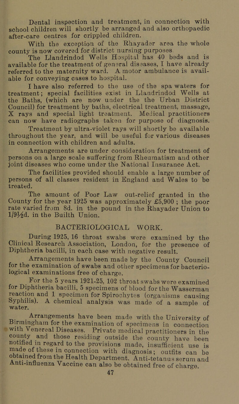 Dental inspection and treatment, in connection with school children will shortly be arranged and also orthopaedic after-care centres for crippled children. With the exception of the Rhayader area the whole county is now covered for district nursing purposes The Llandrindod Wells Hospital has 40 beds and is available for the treatment of general diseases, I have already referred to the maternity ward. A motor ambulance is avail- able for conveying cases to hospital. I have also referred to the use of the spa waters for treatment; special facilities exist in Llandrindod Wells at the Baths, (which are now under the the Urban District Council) for treatment by baths, electrical treatment, massage, X rays and special light treatment. Medical practitioners can now have radiographs taken for purpose of diagnosis. Treatment by ultra-violet rays will shortly be available throughout the year, and will be useful for various diseases in connection with children and adults. Arrangements are under consideration for treatment of persons on a large scale suffering from Rheumatism and other joint diseases who come under the National Insurance Act. The facilities provided should enable a large number of persons of all classes resident in England and Wales to be treated. The amount of Poor Law out-relief granted in the County for the year 1925 was approximately £5,900 ; the poor rate varied from 8d. in the pound in the Rhayader Union to l/9)^d. in the Builth Union. BACTERIOLOGICAL WORK. During 1925, 16 throat swabs were examined by the Clinical Research Association, London, for the presence of Diphtheria bacilli, in each case with negative result. Arrangements have been made by the County Council for the examination of swabs and other specimens for bacterio- logical examinations free of charge. For the 5 years 1921-25, 102 throat swabs were examined for Diphtheria bacilli, 5 specimens of blood for the Wassermau reaction and 1 specimen for Spirochytes (organisms causing Syphilis). A chemical analysis was made of a sample of water. . Arrangements have been made with the University of Birmingham for the examination of specimens in connection with Venereal Diseases. Private medical practitioners in the county and those residing outside the county have been notified m regard to the provisions made, insufficient use is made of these m connection with diagnosis; outfits can be obtained from the Health Department. Anti-tetanus serum and Anti-infiuenza Vaccine can also be obtained free of charge