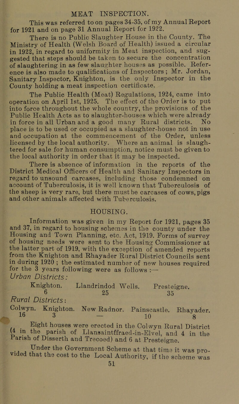 MEAT INSPECTION. This was referred to on pages 34-35, of my Annual Report for 1921 and on page 31 Annual Report for 1922. There is no Public Slaughter House in the County. The Ministry of Health (Welsh Board of Health) issued a circular in 1922, in regard to uniformity in Meat inspection, and sug- gested that steps should be taken to secure the concentration of slaughtering in as few slaughter houses as possible. Refer- ence is also made to qualifications of Inspectors ; Mr. Jordan, Sanitary Inspector, Knighton, is the only Inspector in the County holding a meat inspection certificate. The Public Health (Meat) Regulations, 1924, came into operation on April 1st, 1925. The effect of the Order is to put into force throughout the whole country, the provisions of the Public Health Acts as to slaughter-houses which were already in force in all Urban and a good many Rural districts. No place is to be used or occupied as a slaughter-house not in use and occupation at the commencement of the Order, unless licensed by the local authority. Where an animal is slaugh- tered for sale for human consumption, notice must be given to the local authority in order that it may be inspected. There is absence of information in the reports of the District Medical Officers of Health and Sanitary Inspectors in regard to unsound carcases, including those condemned on account of Tuberculosis, it is well known that Tuberculosis of the sheep is very rare, but there must be carcases of cows, pigs and other animals affected with Tuberculosis. HOUSING. Information was given in my Report for 1921, pages 35 and 37, in regard to housing schemes in the county under the Housing and Town Planning, etc. Act, 1919. Forms of survey of housing needs were sent to the Housing Commissioner at the latter part of 1919, with the exception of amended reports from the Knighton and Rhayader Rural District Councils sent in during 1920 ; the estimated number of new houses required for the 3 years following were as follows :— Urban Districts: Knighton. Llandrindod Wells. Presteigne. 6 25 35 Rural Districts: Colwyn. Knighton. New Radnor. Painscastle. Rhayader. 16 3 - 10 8 _ Eight houses were erected in the Colwyn Rural District (4 in the parish of Llansaintffraed-in-Elvel, and 4 in the Parish of Disserth and Trecoed) and 6 at Presteigne. Under the Government Scheme at that time it was pro- vided that the cost to the Local Authority, if the scheme was