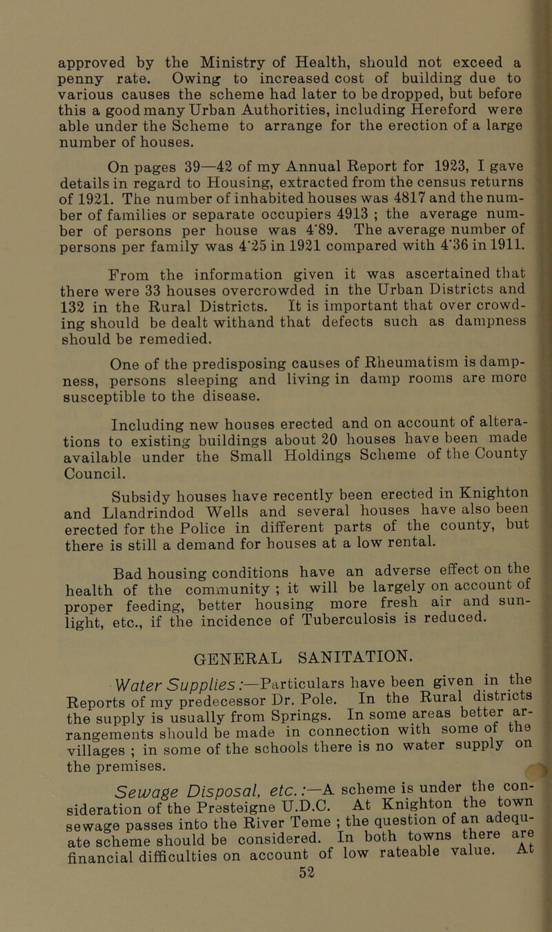 approved by the Ministry of Health, should not exceed a penny rate. Owing to increased cost of building due to various causes the scheme had later to be dropped, but before this a good many Urban Authorities, including Hereford were able under the Scheme to arrange for the erection of a large number of houses. On pages 39—42 of my Annual Report for 1923, I gave details in regard to Housing, extracted from the census returns of 1921. The number of inhabited houses was 4817 and the num- ber of families or separate occupiers 4913 ; the average num- ber of persons per house was 4‘89. The average number of persons per family was 4'25 in 1921 compared with 4'36 in 1911. From the information given it was ascertained that there were 33 houses overcrowded in the Urban Districts and 132 in the Rural Districts. It is important that over crowd- ing should be dealt withand that defects such as dampness should be remedied. One of the predisposing causes of Rheumatism is damp- ness, persons sleeping and living in damp rooms are more susceptible to the disease. Including new houses erected and on account of altera- tions to existing buildings about 20 houses have been made available under the Small Holdings Scheme of the County Council. Subsidy houses have recently been erected in Knighton and Llandrindod Wells and several houses have also been erected for the Police in different parts of the county, but there is still a demand for houses at a low rental. Bad housing conditions have an adverse effect on the health of the community ; it will be largely on account of proper feeding, better housing more fresh air and sun- light, etc., if the incidence of Tuberculosis is reduced. GENERAL SANITATION. Water Supplies:—Particulars have been given in the Reports of my predecessor Dr. Pole. In the Rural districts the supply is usually from Springs. In come areas better ar- rangements should be made in connection with some ot ie villages ; in some of the schools there is no water supply on the premises. Sewage Disposal, etc.:—A scheme is under the con- sideration of the Presteigne U.D.C. At Knighton the town sewage passes into the River Teme ; the question of an adequ- ate scheme should be considered. In both towns there are financial difficulties on account of low rateable value. At