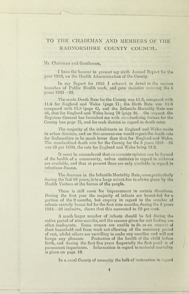 TO THE CHAIRMAN AND MEMBERS OF THE RADNORSHIRE COUNTY COUNCIL. Mr. Chairman and Gentlemen, I have the honour to present my sixth Annual Report for the year 1926, on the Health Administration of the County. In my Report for 1925 I referred in detail to the various branches of Public Health work, and gave statistics covering the 5 years 1921—25. The crude Death Rate for the County was 11.2, compared with 11.6 for England and Wales (page 7); the Birth Rate was 17.6 compared with 17.S (page 6), and the Infantile Mortality Rate was 16, that for England and Wales being 70 (page 9). On request tho Registrar General has furnished me with standardising factors for the County (see page 7), and for each district in regard to death rates. The majority of the inhabitants in England and Wales reside in urban districts, and on this account one would expect the death rate for Radnorshire to bo much lower than that for England and Wales. The standardised death rate for the County for the 5 years 1921 -25 was 10 per 1000, the rate for England and Wales being 12.2. It must be remembered that no accurate opinion can bo formed of the health of a community, unless statistics in regard to sickness are available, and that at present these are only available in regard to infectious disease. The decrease in the Infantile Mortality Rate, more particularly during the last 10 years, is to a large extent due to advice given by tho Health Visitors at the homes of the people. There is still room for improvement in certain directions. During the first year the majority of infants are breast-fed for a portion of the 9 months, but enquiry in regard to the number of infants entirely breast-fed for the first nine months, during the 3 years 1921—26 inclusive, shows that this amounted to 60 per cent. A much larger number of infants should be fed during tho entire period of nine months, and the reasons given for not feeding are often inadequate. Some women are unable to do so on account ci their household and farm work not allowing of tho necessary period of rest, whilst others are unwilling to make any sacrifice and will not forego any pleasure. Protection of the health of tho child before birth, and during the first five years (especially the first year) is of paramount importance. Information in regard to material mortality is given on page 19. In a rural County of necessity the bulk of instruction in regard . mr •'V