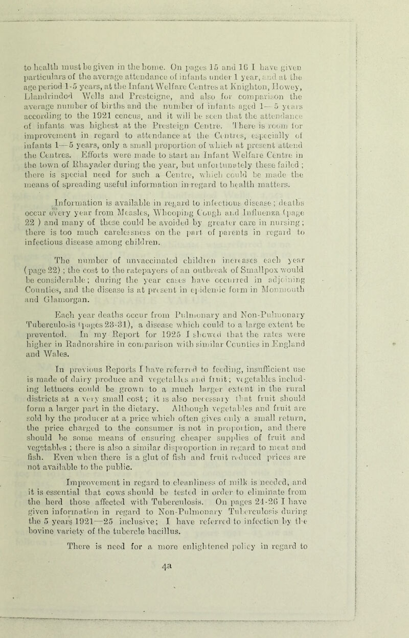 particulars of tho average attendance of infants under 1 year,. rid at the age period 1-5 years, at the Infant Welfare Centres at Knighton, Howey, Llandrindod Wells and Presteigne, and also for comparison the average number of births and the number of infants aged 1— 5 years according to the 1021 ccncus, and it will be seen that the attendance of infants was highest at the Pvesteign Centre. There is room for improvement in regard to attendance at the Centres, especially of infants 1—5 years, only a small proportion of which at present attend the Centres. Efforts were made to start an Infant Welfare Centre in the town of Rhayader during the year, hut unfoitunately these failed ; there is special need for such a Centre, which could he made the means of spreading useful information in regard to health matters. Information is available in regard to infectious disease; deaths occur every year from Measles, Whooping Cough and Influenza (page 22 ) and many of these could he avoided by greater care in nursing; there is too much carelessness on the part of parents in regard to infectious disease among children. Tho number of unvaccinated children increases each year (page 22) ; tho cost to tho ratepayers of an outbreak of Smallpox would ho considerable; during the year cases have occurred in adjoining Counties, and the disease is at present in epidemic form in Monmouth and Glamorgan. Each year deaths occur from Pulmonary and Non-Pulmonary Tuberculosis (pages23-31), a disease which could to a large extent be prevented. In my Report for 1925 I showed that the rates were higher in Radnorshire in comparison with similar Counties in England and Wales. In previous Reports I have referred to feeding, insufficient use is made of dairy produce and vegetables and fiuit; vegetables includ- ing lettuces could be grown to a much larger extent in the rural districts at a very small cost; it is also necessary that fruit should form a larger part in the dietary. Although vegetables and fruit are sold by tho producer at a price which often gives only a small return, tho price charged to the consumer is not in proportion, and there should he some means of ensuring cheaper sup)dies of fruit and vegetables ; there is also a similar disproportion in regard to meat and fish. Even when there is a glut of fish and fruit reduced prices are not available to tho public. Improvement in regard to cleanliness of milk is needed, and it is essential that cows should he tested in order to eliminate from tho herd those affected with Tuberculosis. On pages 21-20 I have given information in regard to Non-Pulmonary Tuberculosis during the 5 years 1921—25 inclusive; I have referred to infection by the bovine variety of the tubercle bacillus. There is need for a more enlightened policy in regard to 4a