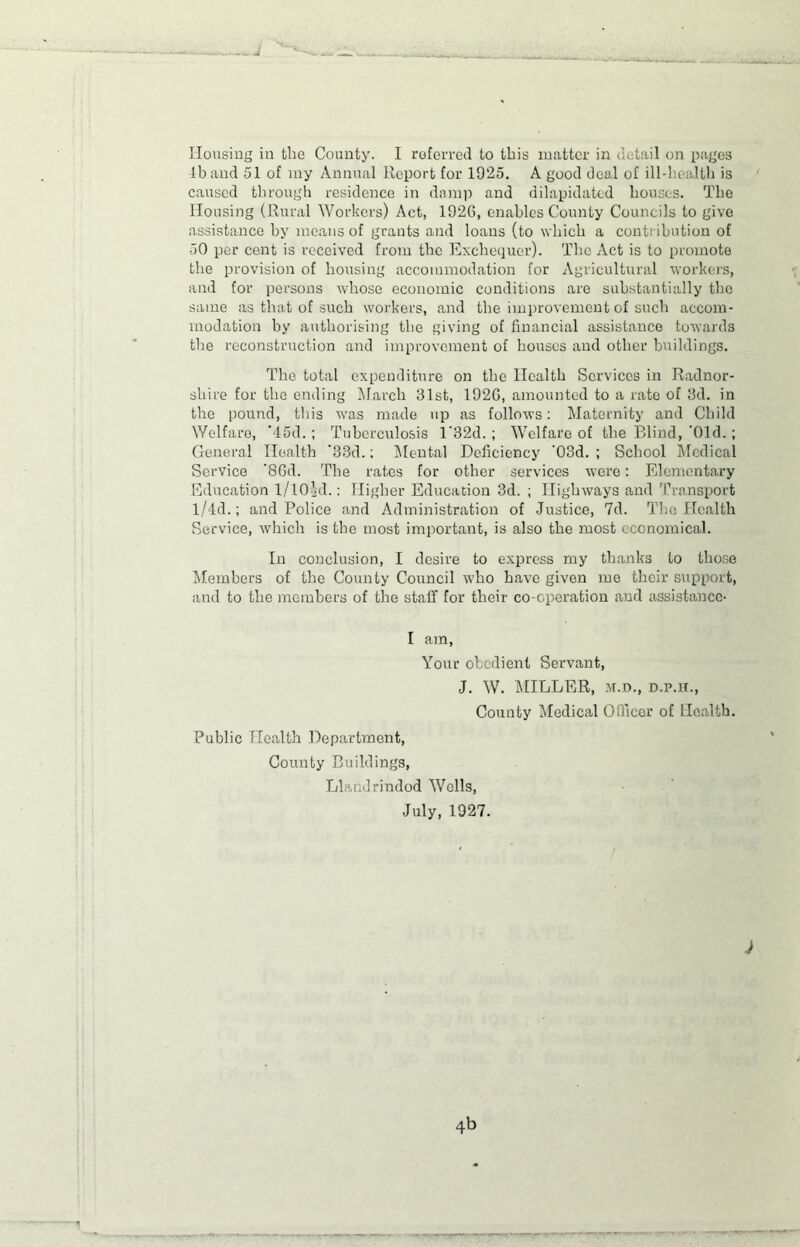 lb and 51 of my Annual Report for 1925. A good deal of ill-health is caused through residence in damp and dilapidated houses. The Housing (Rural Workers) Act, 1926, enables County Councils to give assistance by means of grants and loans (to which a contribution of 50 per cent is received from the Exchequer). The Act is to promote the provision of housing accommodation for Agricultural workers, and for persons whose economic conditions are substantially the same as that of such workers, .and the improvement of such accom- modation by authorising the giving of financial assistance towards the reconstruction and improvement of houses and other buildings. The total expenditure on the Health Services in Radnor- shire for the ending March 31st, 1926, amounted to a rate of 3d. in the pound, this was made up as follows: Maternity and Child Welfare, ’45d.; Tuberculosis l'32d.; Welfare of the Blind, 'Old.; General Health ’33d.; Mental Deficiency '03d.; School Medical Service ’86d. The rates for other services were: Elementary Education 1/lOid.: Higher Education 3d. ; Highways and Transport l/4d.; and Police and Administration of Justice, 7d. The Health Service, which is the most important, is also the most economical. In conclusion, I desire to express my thanks to those Members of the County Council W'ho have given me their support, and to the members of the staff for their co-operation and assistance- I am, Your obedient Servant, J. W. MIDLER, m.d., d.p.h., County Medical Officer of Health. Public Health Department, County Buildings, Llandrindod Wells, July, 1927. 4b