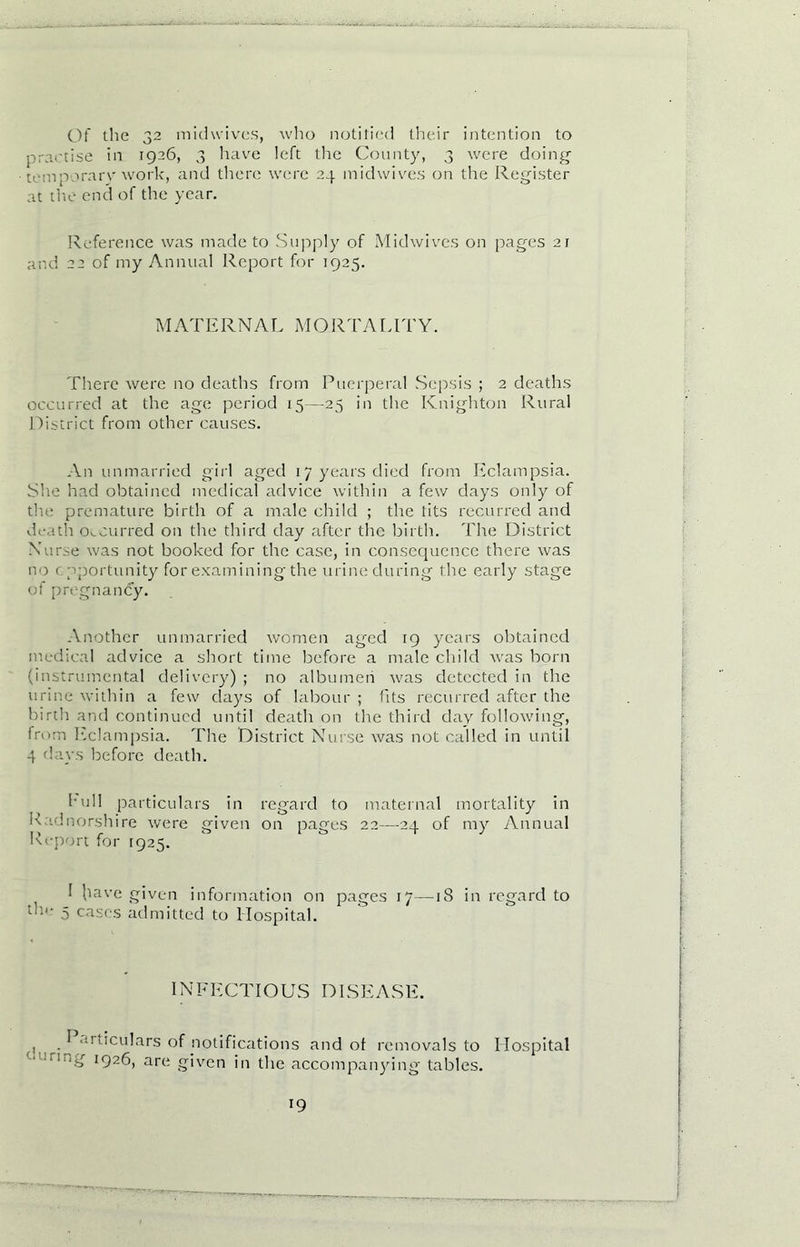 Of the 32 mid wives, who notified their intention to practise in 1926, 3 have left the County, 3 were doing temporary work, and there were 24 midwives on the Register at the end of the year. Reference was made to Supply of Midwives on pages 21 and 22 of my Annual Report for 1925. MATERNAL M O RTA LITY. There were no deaths from Puerperal Sepsis ; 2 deaths occurred at the age period 15—25 in the Knighton Rural District from other causes. An unmarried girl aged 17 years died from Eclampsia. She had obtained medical advice within a few days only of the premature birth of a male child ; the tits recurred and death occurred on the third day after the birth. The District Nurse was not booked for the case, in consequence there was no opportunity for examining the urine during the early stage of pregnancy. Another unmarried women aged ig years obtained medical advice a short time before a male child was born (instrumental delivery) ; no albumen was detected in the urine within a few days of labour ; (its recurred after the birth and continued until death on the third day following, from Eclampsia. The District Nurse was not called in until 4 days before death. hull particulars in regard to maternal mortality in K idnorshire were given on pages 22—24 of my Annual Report for 1925. I bav e given information on pages 17—iS in regard to dm 5 cases admitted to Hospital. IN FECTIO US DISEASE. ■ u’tmulars of notifications and of removals to Hospital ■ -“■■g 1926, are given in the accompanying tables.