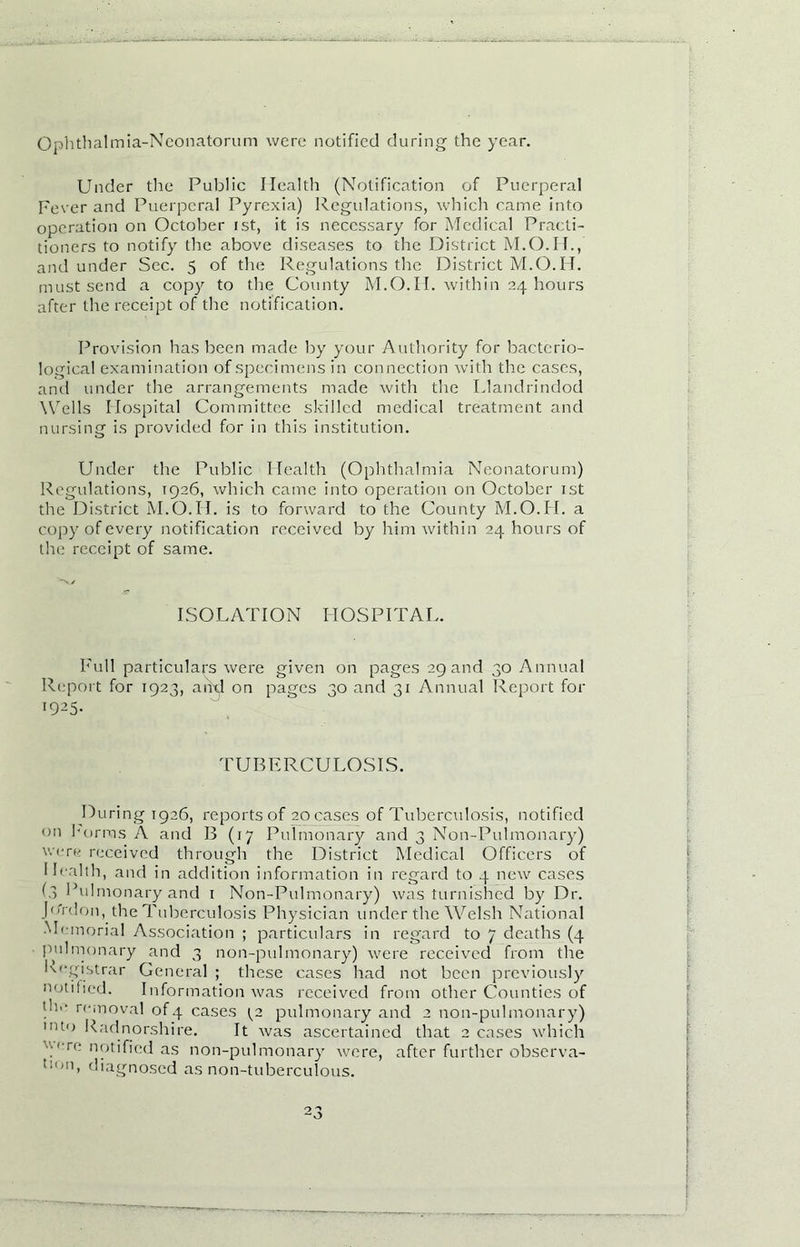 Ophthalmia-Neonatorum were notified during the year. Under the Public Health (Notification of Puerperal Fever and Puerperal Pyrexia) Regulations, which came into operation on October ist, it is necessary for Medical Practi- tioners to notify the above diseases to the District and under Sec. 5 of the Regulations the District M.O.H. must send a copy to the County M.O.H. within 24 hours after the receipt of the notification. Provision has been made by your Authority for bacterio- logical examination of specimens in connection with the cases, and under the arrangements made with the Llandrindod Wells Hospital Committee skilled medical treatment and nursing is provided for in this institution. Under the Public Health (Ophthalmia Neonatorum) Regulations, 1926, which came into operation on October ist the District M.O.H. is to forward to the County M.O.H. a copy of every notification received by him within 24 hours of the receipt of same. ISOLATION HOSPITAL. Full particulars were given on pages 29 and 30 Annual Report for 1923, and on pages 30 and 31 Annual Report for 1925- TUBERCULOSIS. During 1926, reports of 20 cases of Tuberculosis, notified 011 forms A and B (17 Pulmonary and 3 Non-Pulmonary) were received through the District Medical Officers of new cases Health, and in addition information in regard to 4 (5 Pulmonary and 1 Non-Pulmonary) was furnished by Dr Jo'rdon, the Tuberculosis Physician under the Welsh National Memorial Association ; particulars in regard to 7 deaths (4 pulmonary and 3 non-pulmonary) were received from the Registrar General ; these cases had not been previously notitied. Information was received from other Counties of !h,‘ removal of4 cases ^2 pulmonary and 2 non-pulmonary) Uo Radnorshire. It was ascertained that 2 cases which ■ ere notified as non-pulmonary were, after further observa- !l,n, diagnosed as non-tuberculous. th, i \v t