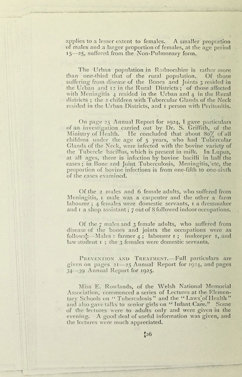 applies to a lesser extent to females. A smaller proportion of males and a larger proportion of females, at the age period 15—25, suffered from the Non-Pulmonary form. The Urban population in Radnorshire is rather more than one-third that of the rural population. Of those suffering from disease of the Bones and Joints 3 resided in the Urban and 12 in the Rural Districts; of those affected with Meningitis 4 resided in the Urban and 4 in the Rural districts ; the 2 children with Tubercular Glands of the Neck resided in the Urban Districts, and 1 person with Peritonitis. On page 25 Annual Report for 1924, I gave particulars of an investigation carried out by Dr. S. Griffith, of the Ministry of Health. lie concluded that about 80^ of all children under the age of 5 years, who had Tubercular Glands of the Neck, were infected with the bovine variety of the Tubercle bacillus, which is present in milk. In Lupus, at all ages, there is infection by bovine bacilli in half the cases; in Bone and Joint Tuberculosis, Meningitis,’etc, the proportion of bovine infections is from one-fifth to one-sixth of the cases examined. Of the 2 males and 6 female adults, who suffered from Meningitis, 1 male was a carpenter and the other a farm labourer ; 4 females were domestic servants, 1 a dressmaker and 1 a shop assistant; 7 out of 8 followed indoor occupations. Of the 7 males and 3 female adults, who suffered from disease of the bones and joints the occupations were as follows]:—Males : farmer 4 ; labourer 1 ; innkeeper r, and law student i ; the 3 females were domestic servants. Prevention and Treatment.—Full particulars are given on pages 21—25 Annual Report for 1924, and pages 34—39 Annual Report for 1925. Miss K. Rowlands, of the Welsh National Memorial Association, commenced a series of Lectures at the Rlcmcn- tary Schools on “Tuberculosis” and the “ Laws_of Health ” and also gave talks to senior girls on “ Infant Care.” Some of the lectures were to adults only and were given in the evening. A good deal of useful information was given, and the lectures were much appreciated.