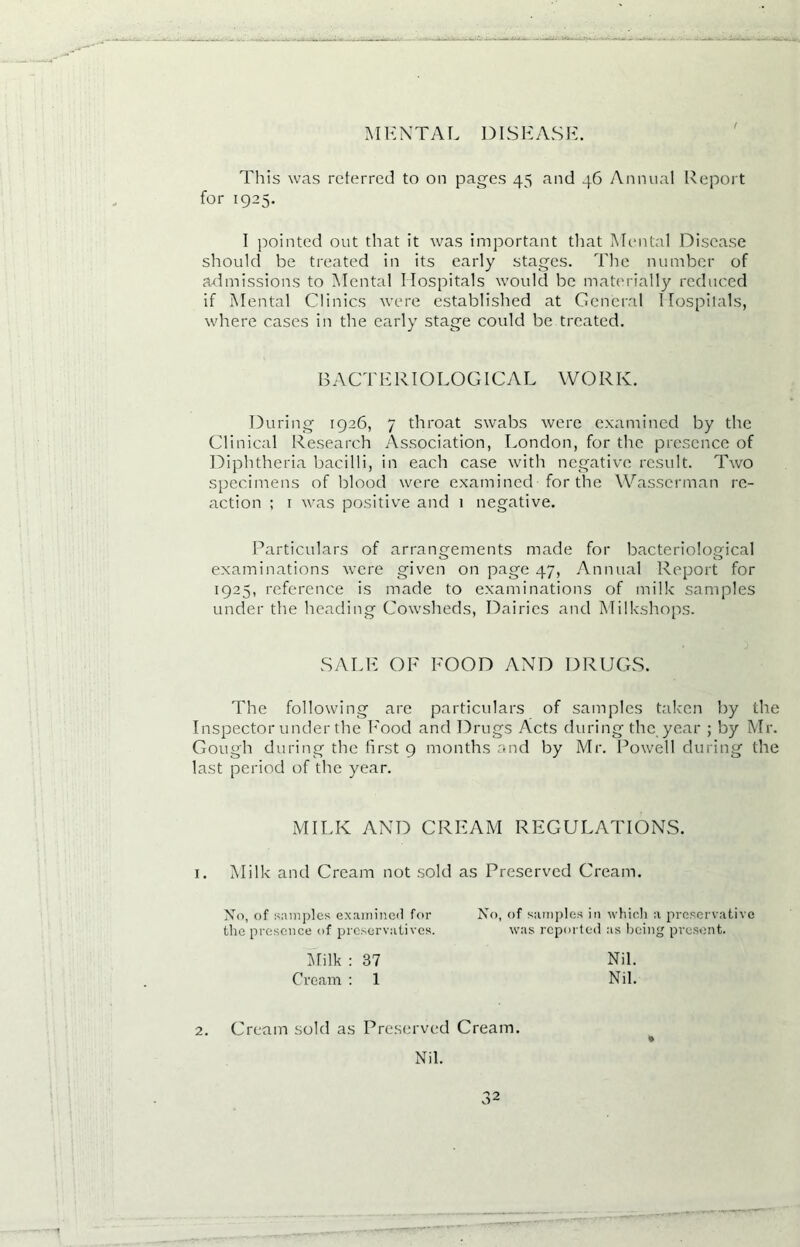 MENTAL DISEASE. This was referred to on pages 45 and 46 Annual Report for 1925. I pointed out that it was important that Mental Disease should be treated in its early stages. The number of admissions to Mental Hospitals would be materially reduced if Mental Clinics were established at General Hospitals, where cases in the early stage could be treated. During 1926, 7 throat swabs were examined by the Clinical Research Association, London, for the presence of Diphtheria bacilli, in each case with negative result. Two specimens of blood were examined for the Wasserman re- action ; 1 was positive and 1 negative. Particulars of arrangements made for bacteriological examinations were given on page 47, Annual Report for 1925, reference is made to examinations of milk samples under the heading Cowsheds, Dairies and Milkshops. The following are particulars of samples taken by the Inspector under the Rood and Drugs Acts during the year ; by Mr. Gough during the first 9 months and by Mr. Powell during the last period of the year. B A C T E RIO L O GIC A L W O R K. SALE OF ROOD AND DRUGS. MILK AND CREAM REGULATIONS. 1. Milk and Cream not sold as Preserved Cream. No, of samples examined for the presence of preservatives. No, of samples in which a preservative was reported as being present. Milk : 37 Cream : 1 Nil. Nil. 2. Cream sold as Preserved Cream. Nil.