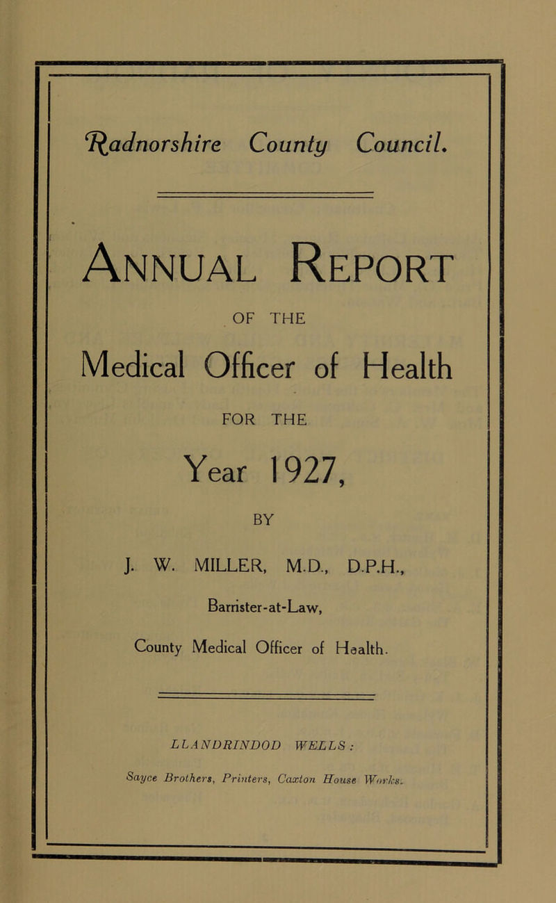 Annual Report OF THE Medical Officer of Health FOR THE Year 1927, BY J. W. MILLER, M.D., D.P.H., Barrister-at-Law, County Medical Officer of Health. LLA NDRINDOD WELLS : Sayce Brothers, Printers, Caxton House Works.