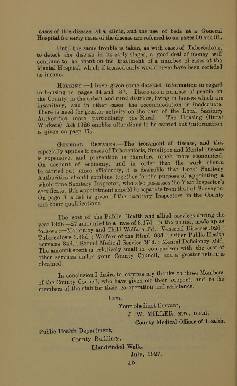 cases of this disease at a clinic, and the use of beds at a General Hospital for early cases of the disease are referred to on pages 30 and 31. Until the same trouble is taken, as with cases of Tuberculosis, to detect the disease in its early stages, a good deal of money will continue to be spent on tne treatment of a number of cases at the Mental Hospital, which if treated early would never have been certified as insane. Housing.—1 have given some detailed information in regard to housing on pages 34 and 37. There are a number of people in the County, in the urban and rural districts, living in houses which are insanitary, and in other cases the accommodation is inadequate. There is need for greater activity on the part of the Local Sanitary Authorities, more particularly the Rural. The Housing (Rural Workers) Act 1926 enables alterations to be carried out (information is given on page 37,). General Remarks.—The treatment of disease, and this especially applies to casos of Tuberculosis, Smallpox and Mental Disease is expensive, and prevention i3 therefore much more economical. On account of economy, and in order that the work^ should be carried out more efficiently, it is desirable that Local Sanitary Authorities should combine together for the purpose of appointing a whole time Sanitary Inspector, who also possesses the Meat Inspector’s certificate ; this appointment should be separate from that of Surveyor. On page 3 a list is given of the Sanitary Inspectors in the County and their qualifications. The cost of the Publio Health and allied services during the year 1926 —27 amounted to a rate of 3.17d. in the pound, made up as follows :—Maternity and Child Welfare .5d.; Venereal Diseases .02d.; Tuberculosis 1.33d. ; Welfare of the Blind .03d. ; Other Public Health Services-34d.; School Medical Service *91d. ; Mental Deficiency .04d The amount spent is relatively small in comparison with the cost of other services under your County Council, and a greater return is obtained. In conclusion I desire to express my thanks to those Members of the County Council, who have given me their support, and to the members of the staff for their co-operation and assistance. I am, Your obedient Servant, J. W. MILLER, m.d., d.p.h. County Medical Officer of Health. Public Health Department, County Buildings, Llandrindod Wells. July, 1927.
