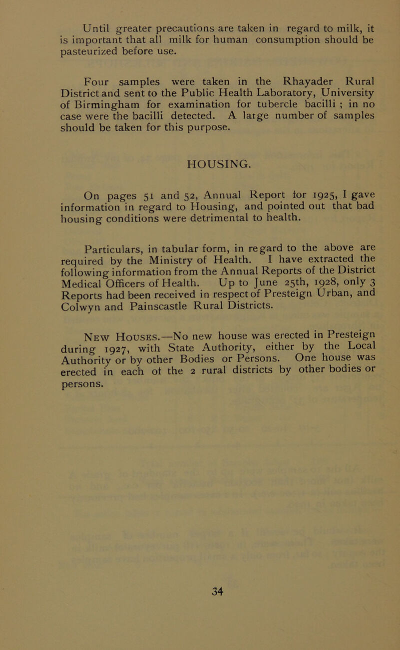 Until greater precautions are taken in regard to milk, it is important that all milk for human consumption should be pasteurized before use. Four samples were taken in the Rhayader Rural District and sent to the Public Health Laboratory, University of Birmingham for examination for tubercle bacilli ; in no case were the bacilli detected. A large number of samples should be taken for this purpose. HOUSING. On pages 51 and 52, Annual Report tor 1925, I gave information in regard to Housing, and pointed out that bad housing conditions were detrimental to health. Particulars, in tabular form, in regard to the above are required by the Ministry of Health. I have extracted the following information from the Annual Reports of the District Medical Officers of Health. Up to June 25th, 1928, only 3 Reports had been received in respect of Presteign Urban, and Colwyn and Painscastle Rural Districts. New Houses.—No new house was erected in Presteign during 1927, with State Authority, either by the Local Authority or by other Bodies or Persons. One house was erected in each ot the 2 rural districts by other bodies or persons.