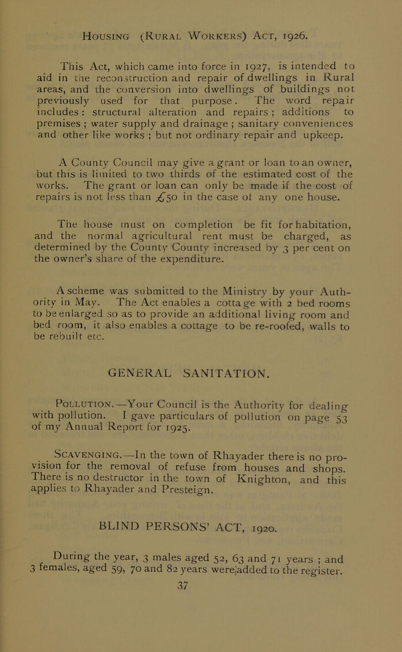 Housing ^Rural Workers) Act, 1926. This Act, which came into force in 1927, is intended to aid in tile reconstruction and repair of dwellings in Rural areas, and the conversion into dwellings of buildings not previously used for that purpose. The word repair includes: structural alteration and repairs; additions to premises ; water supply and drainage ; sanitary conveniences and other like works ; but not ordinary repair and upkeep. A County Council may give a grant or loan to an owner, but this is limited to two thirds of the estimated cost of the works. The grant or loan can only be made if the cost of repairs is not less than ^50 in the case of any one house. The house must on completion be fit for habitation, and the normal agricultural rent must be charged, as determined by the County County increased by 3 per cent on the owner’s share of the expenditure. A scheme was submitted to the Ministry by your Auth- ority in May. The Act enables a cottage with 2 bed rooms to be enlarged so as to provide an additional living room and bed room, it also enables a cottage to be re-roofed, walls to be rebuilt etc. GENERAL SANITATION. Pollution. — Tour Council is the Authority for dealing with pollution. I gave particulars of pollution on page 53 of my Annual Report for 1925. Scavenging.—In the town of Rhayader there is no pro- vision for the removal of refuse from houses and shops. There is no destructor in the town of Knighton, and this applies to Rhayader and Presteign. BLIND PERSONS’ ACT, 1920. During the year, 3 males aged 52, 63 and 71 years ; and 3 females, aged 59, 70 and 82 years werejadded to the register.