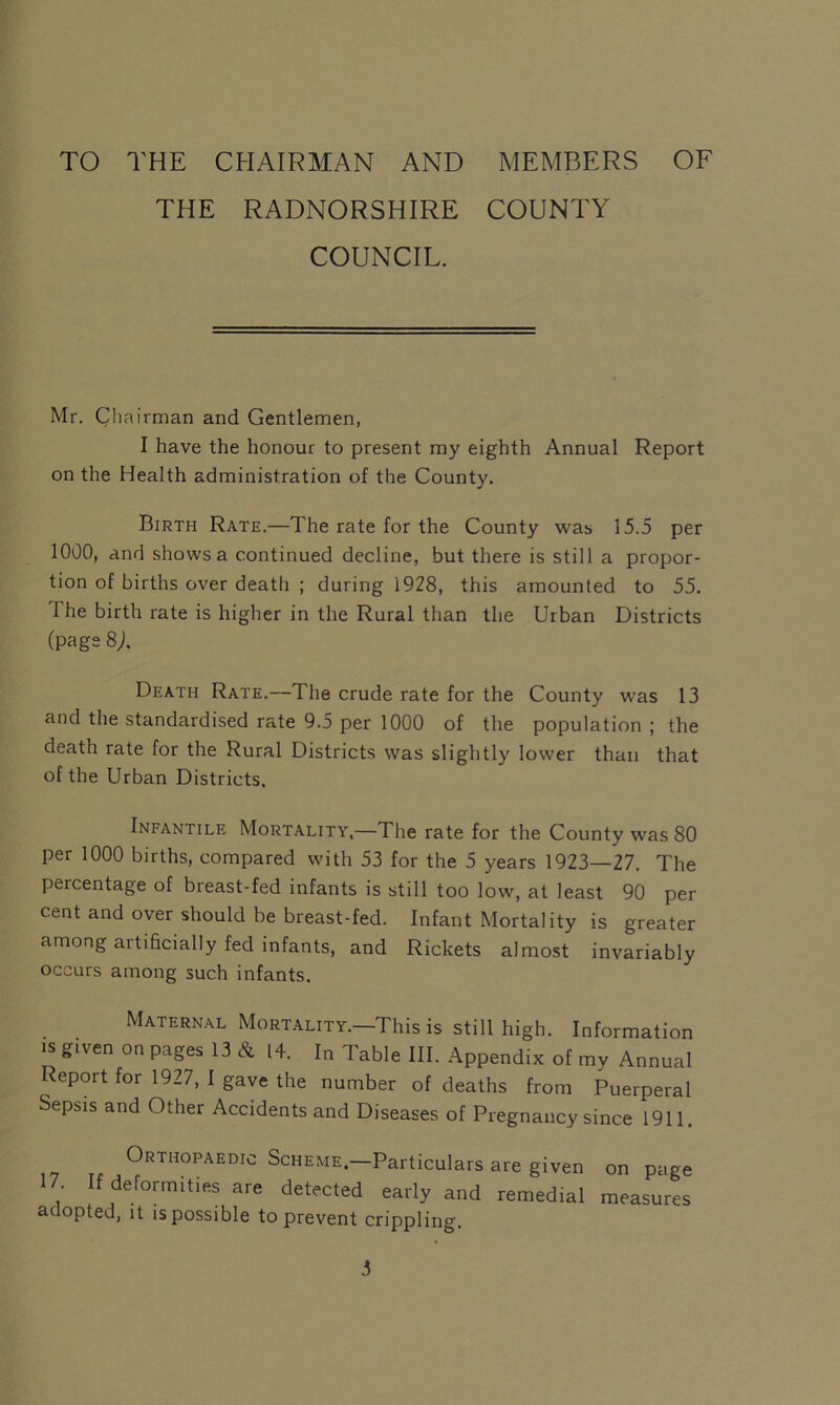 TO THE CHAIRMAN AND MEMBERS OF THE RADNORSHIRE COUNTY COUNCIL. Mr. Chairman and Gentlemen, I have the honour to present my eighth Annual Report on the Health administration of the County. Birth Rate.—The rate for the County was 15.5 per 1000, and shows a continued decline, but there is still a propor- tion of births over death ; during 1928, this amounted to 55. I he birth rate is higher in the Rural than the Urban Districts (page 8j, Death Rate.—The crude rate for the County was 13 and the standardised rate 9.5 per 1000 of the population ; the death rate for the Rural Districts was slightly lower than that of the Urban Districts. Infantile Mortality,—The rate for the County was 80 per 1000 births, compared with 53 for the 5 years 1923—27. The percentage of breast-fed infants is still too low, at least 90 per cent and over should be breast-fed. Infant Mortality is greater among artificially fed infants, and Rickets almost invariably occurs among such infants. Maternal Mortality.—This is still high. Information is given on pages 13 & 14. In Table III. Appendix of my Annual Report for 1927, I gave the number of deaths from Puerperal Sepsis and Other Accidents and Diseases of Pregnancy since 1911. Orthopaedic Scheme.—Particulars are given on page 17 If deformities are detected early and remedial measures adopted, it is possible to prevent crippling.