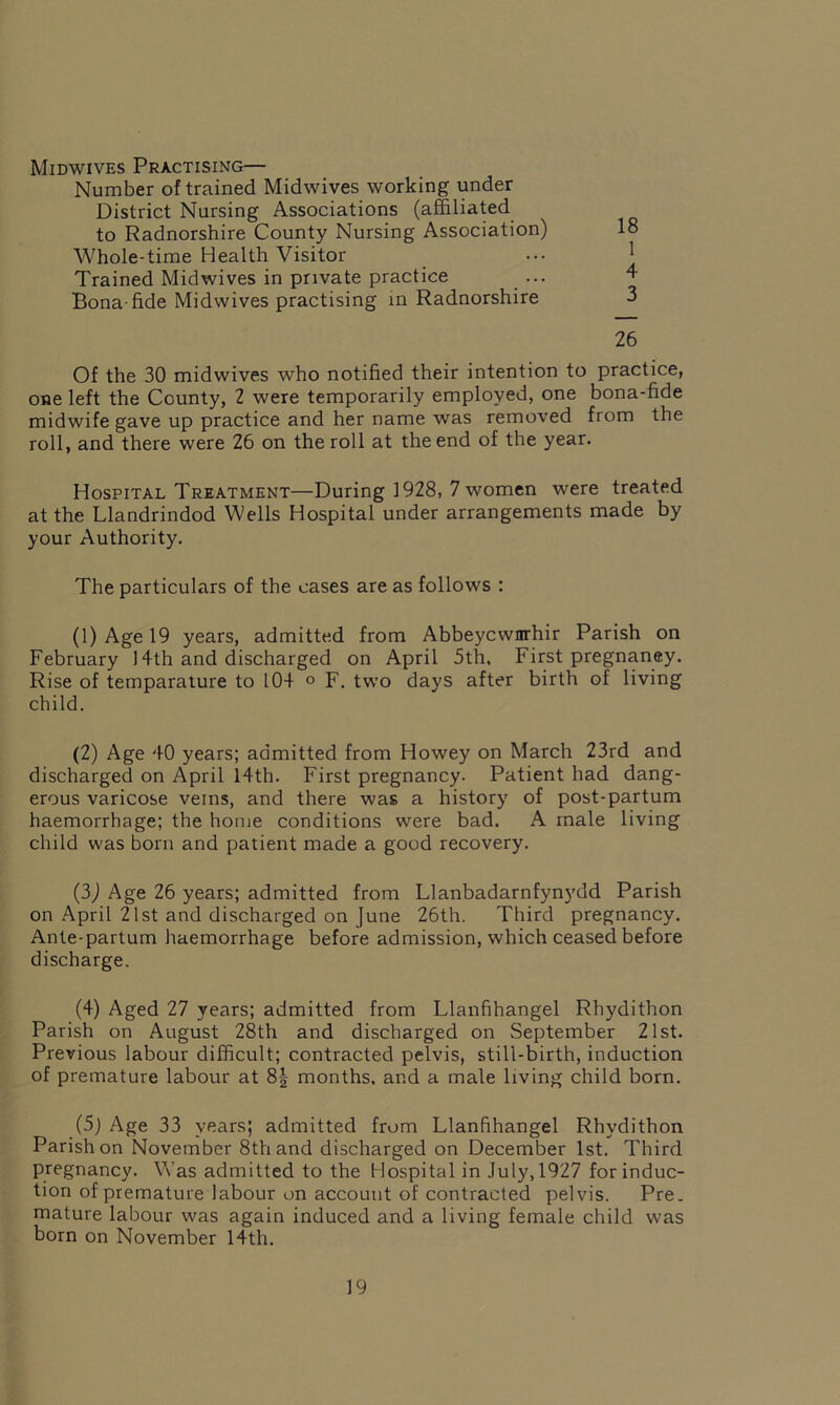 Midwives Practising— Number of trained Midwives working under District Nursing Associations (affiliated to Radnorshire County Nursing Association) 18 Whole-time Health Visitor Trained Mid wives in private practice ... Bona-fide Midwives practising in Radnorshire 3 26 Of the 30 midwives who notified their intention to practice, one left the County, 2 were temporarily employed, one bona-fide midwife gave up practice and her name was removed from the roll, and there were 26 on the roll at the end of the year. Hospital Treatment—During 1928, 7 women were treated at the Llandrindod Wells Hospital under arrangements made by your Authority. The particulars of the cases are as follows : (1) Age 19 years, admitted from Abbeycwnrhir Parish on February 14th and discharged on April 5th, First pregnaney. Rise of temparature to 104 o F. two days after birth of living child. (2) Age 40 years; admitted from Howey on March 23rd and discharged on April 14th. First pregnancy. Patient had dang- erous varicose veins, and there was a history of post-partum haemorrhage; the home conditions were bad. A male living child was born and patient made a good recovery. (3) Age 26 years; admitted from Llanbadarnfynydd Parish on April 21st and discharged on June 26th. Third pregnancy. Ante-partum haemorrhage before admission, which ceased before discharge. (4) Aged 27 years; admitted from Llanfihangel Rhydithon Parish on August 28th and discharged on September 21st. Previous labour difficult; contracted pelvis, still-birth, induction of premature labour at 8| months, and a male living child born. (5) Age 33 years; admitted from Llanfihangel Rhydithon Parish on November 8th and discharged on December 1st. Third pregnancy. Was admitted to the Hospital in July, 1927 for induc- tion of premature labour on account of contracted pelvis. Pre. mature labour was again induced and a living female child was born on November 14th.