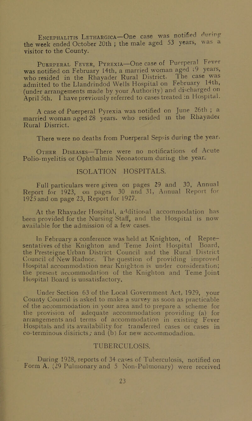 Encephalitis Lethargica—One case was notified during the week ended October 20th ; the male aged 53 years, w as a visitor to the County. Puerperal Fever, Pyrexia—One case of Puerperal Fever was notified on February 14th, a married woman aged i9 yeais, who resided in the Rhayader Rural District. 1 he case was admitted to the Llandrindod Wells Hospital on February 14th, (under arrangements made by your Authority) and discharged on April 5th. I have previously referred to cases treated :n Hospital. A case of Puerperal Pyrexia was notified on June 26th ; a married woman aged 28 years, who resided in the Rhayader Rural Disrrict. There were no deaths from Puerperal Sepsis during the year. Other Diseases—There were no notifications of Acute Polio-myelitis or Ophthalmia Neonatorum during the year. ISOLATION HOSPITALS. Full particulars were given on pages 29 and 30, Annual Report for 1923, on pages 30 and 31, Annual Report for 1925 and on page 23, Report for 1927. At the Rhayader Hospital, additional accommodation has been provided for the Nursing Staff, and the Hospital is now available for the admission of a few cases. In February a conference was held at Knighton, of Repre- sentatives of the Knighton and Teme Joint Hospital Board, the Presteigne Urban District Council and the Rural District Council of New Radnor. The question of providing improved Hospital accommodation near Knighton is under consideration; the present accommodation of the Knighton and Teme Joint Hospital Board is unsatisfactory. Under Section 63 of the Local Government Act, 1929, your County Council is asked to make a survey as soon as practicable of the accommodation in your area and to prepare a scheme for the provision of adequate accommodation providing (a) for arrangements and terms of accommodation in existing Fever Hospitals and its availability for transferred cases or cases in co-terminous d is Riots/ and (b) for new accommodadion. TUBERCULOSIS. During 1928, reports of 34 cases of Tuberculosis, notified on Form A. (29 Pulmonary and 5 Non-Pulmonary) were received