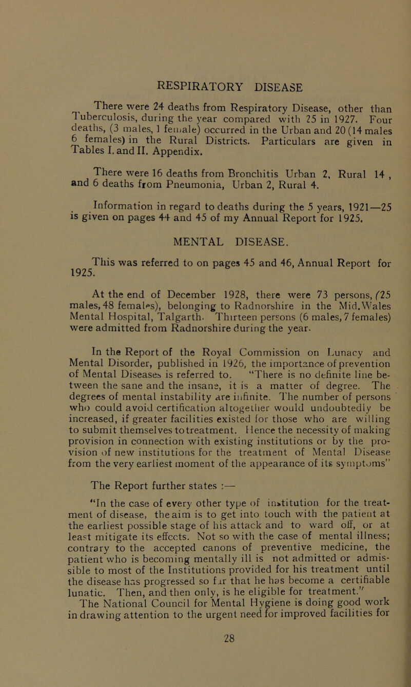 respiratory disease There were 24 deaths from Respiratory Disease, other than 1 uberculosis, during the year compared with 25 in 1927. Four deaths, (3 males, 1 female) occurred in the Urban and 20 (14 males 6 females) in the Rural Districts. Particulars are given in Tables I. and II. Appendix. There were 16 deaths from Bronchitis Urban 2. Rural 14 , and 6 deaths from Pneumonia, Urban 2, Rural 4. Information in regard to deaths during the 5 years, 1921—25 is given on pages 44 and 45 of my Annual Report for 1925. MENTAL DISEASE. This was referred to on pages 45 and 46, Annual Report for 1925. At the end of December 1928, there were 73 persons, (25 males, 48 females), belonging to Radnorshire in the Mid.Wales Mental Hospital, Talgarth. Thirteen persons (6 males, 7 females) were admitted from Radnorshire during the year. In the Report of the Royal Commission on Lunacy and Mental Disorder, published in 1926, the importance of prevention of Mental Diseases is referred to. “There is no definite line be- tween the sane and the insane, it is a matter of degree. The degrees of mental instability are infinite. The number of persons who could avoid certification altogether would undoubtedly be increased, if greater facilities existed lor those who are willing to submit themselves to treatment. 1 lence the necessity of making provision in connection with existing institutions or by the pro- vision of new institutions for the treatment of Mental Disease from the very earliest moment of the appearance of its symptoms” The Report further states :— “In the case of every other type of institution for the treat- ment of disease, the aim is to get into touch with the patient at the earliest possible stage of his attack and to ward oil, or at least mitigate its effects. Not so with the case of mental illness; contrary to the accepted canons of preventive medicine, the patient who is becoming mentally ill is not admitted or admis- sible to most of the Institutions provided for his treatment until the disease has progressed so fir that he has become a certifiable lunatic. Then, and then only, is he eligible for treatment. The National Council for Mental Hygiene is doing good work in drawing attention to the urgent need for improved facilities for