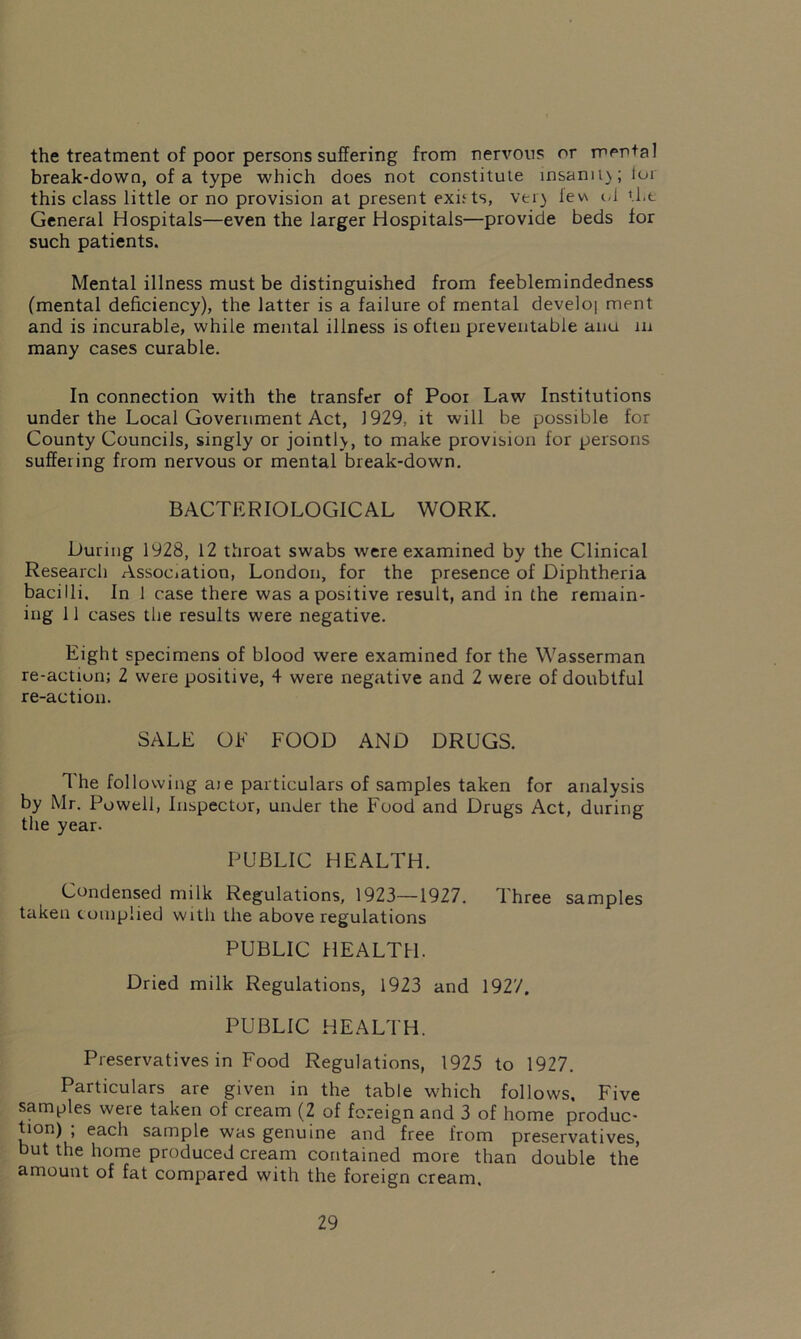 the treatment of poor persons suffering from nervous or mental break-down, of a type which does not constitute insami);loi this class little or no provision at present exists, vei) lev\ id the General Hospitals—even the larger Hospitals—provide beds for such patients. Mental illness must be distinguished from feeblemindedness (mental deficiency), the latter is a failure of mental develoi ment and is incurable, while mental illness is often preventable ana in many cases curable. In connection with the transfer of Poor Law Institutions under the Local Government Act, 1929, it will be possible for County Councils, singly or jointly, to make provision for persons suffeiing from nervous or mental break-down. BACTERIOLOGICAL WORK. Luring 1928, 12 throat swabs were examined by the Clinical Research Association, London, for the presence of Diphtheria bacilli. In 1 case there was a positive result, and in the remain- ing 11 cases the results were negative. Eight specimens of blood were examined for the Wasserman re-action; 2 were positive, 4 were negative and 2 were of doubtful re-action. SALE OF FOOD AND DRUGS. The following aie particulars of samples taken for analysis by Mr. Powell, Inspector, under the Food and Drugs Act, during the year. PUBLIC HEALTH. Condensed milk Regulations, 1923—1927. Three samples taken complied with the above regulations PUBLIC HEALTH. Dried milk Regulations, 1923 and 1927. PUBLIC HEALTH. Preservatives in Food Regulations, 1925 to 1927. Particulars are given in the table which follows. Five samples were taken of cream (2 of foreign and 3 of home produc- tion) ; each sample was genuine and free from preservatives, but the home produced cream contained more than double the amount of fat compared with the foreign cream.