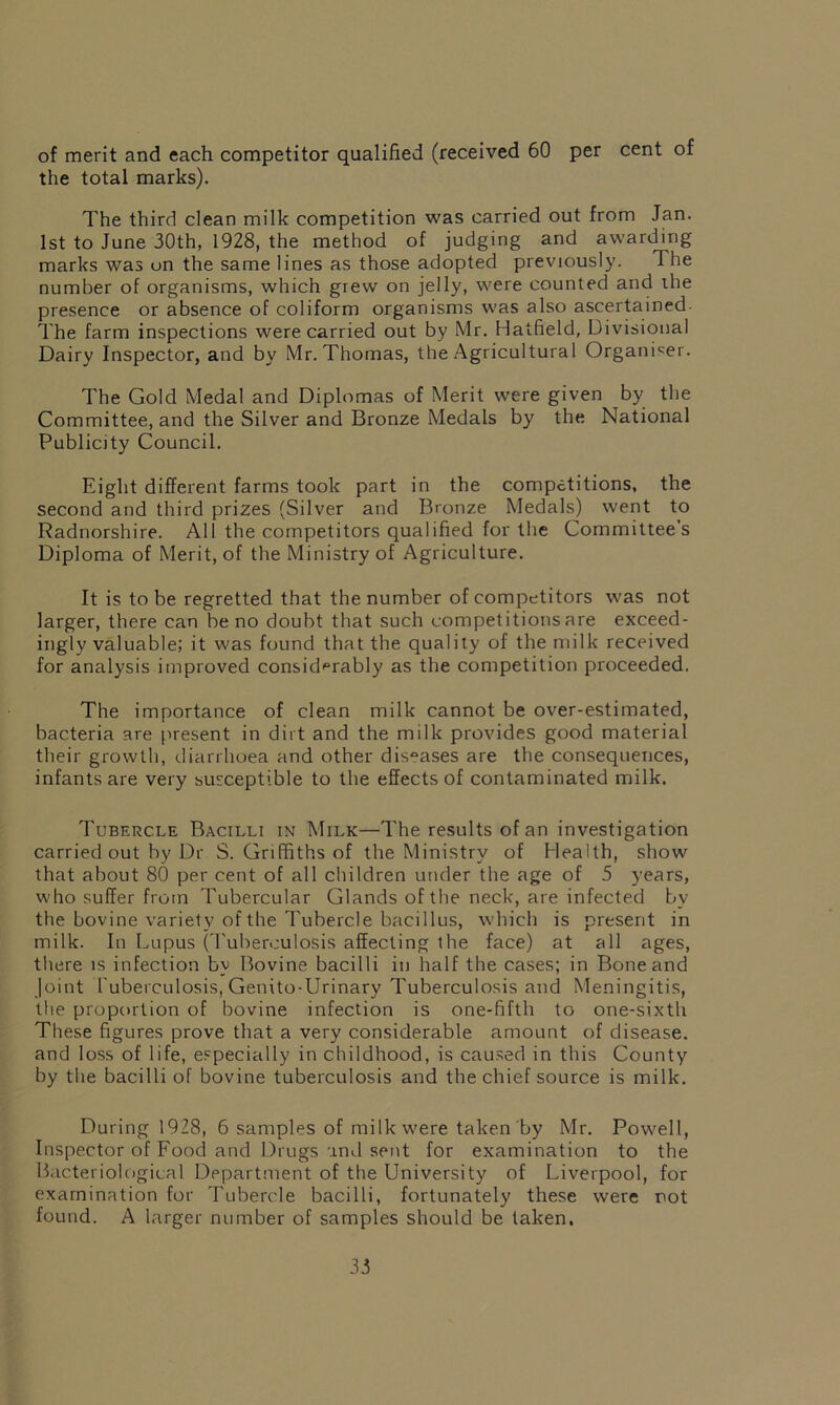 of merit and each competitor qualified (received 60 per cent of the total marks). The third clean milk competition was carried out from Jan. 1st to June 30th, 1928, the method of judging and awarding marks was on the same lines as those adopted previously. The number of organisms, which grew on jelly, were counted and the presence or absence of coliform organisms was also ascertained The farm inspections were carried out by Mr. Hatfield, Divisional Dairy Inspector, and by Mr. Thomas, the Agricultural Organiser. The Gold Medal and Diplomas of Merit were given by the Committee, and the Silver and Bronze Medals by the National Publicity Council. Eight different farms took part in the competitions, the second and third prizes (Silver and Bronze Medals) went to Radnorshire. All the competitors qualified for the Committee’s Diploma of Merit, of the Ministry of Agriculture. It is to be regretted that the number of competitors was not larger, there can be no doubt that such competitions are exceed- ingly valuable; it was found that the quality of the milk received for analysis improved considerably as the competition proceeded. The importance of clean milk cannot be over-estimated, bacteria are present in dirt and the milk provides good material their growth, diarrhoea and other diseases are the consequences, infants are very susceptible to the effects of contaminated milk. Tubercle Bacilli in Milk—The results of an investigation carried out by Dr S. Griffiths of the Ministry of Health, show that about 80 per cent of all children under the age of 5 years, who suffer from Tubercular Glands of the neck, are infected by the bovine variety of the Tubercle bacillus, which is present in milk. In Lupus (Tuberculosis affecting the face) at all ages, there is infection by Bovine bacilli in half the cases; in Bone and Joint tuberculosis, Genito-Urinary Tuberculosis and Meningitis, the proportion of bovine infection is one-fifth to one-sixth These figures prove that a very considerable amount of disease, and loss of life, especially in childhood, is caused in this County by the bacilli of bovine tuberculosis and the chief source is milk. During 1928, 6 samples of milk were taken by Mr. Powell, Inspector of Food and Drugs and sent for examination to the Bacteriological Department of the University of Liverpool, for examination for Tubercle bacilli, fortunately these were not found. A larger number of samples should be taken.