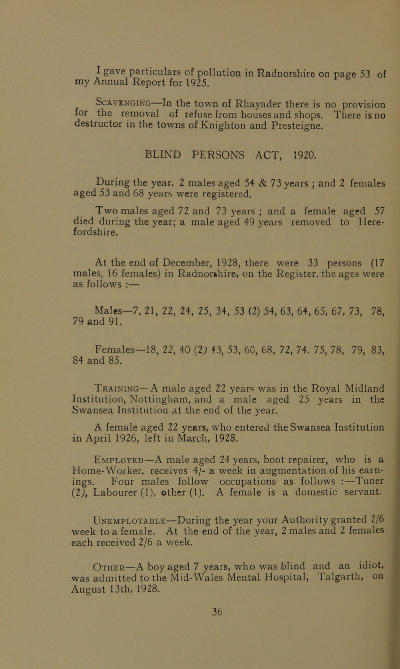 I gave particulars of pollution in Radnorshire on page 53 of my Annual Report for 1925. Scavenging—In the town of Rhayader there is no provision for the removal of refuse from houses and shops. There is no destructor in the towns of Knighton and Presteigne. BLIND PERSONS ACT, 1920. During the year, 2 males aged 54 & 73 years ; and 2 females aged 53 and 68 years were registered. Two males aged 72 and 73 years ; and a female aged 57 died during the year; a male aged 49 years removed to Here- fordshire. At the end of December, 1928, there were 33 persons (17 males, 16 females) in Radnorshire, on the Register, the ages were as follows :— Males—7, 21, 22, 24, 25, 34, 53 (2) 54, 63, 64, 65, 67, 73, 78, 79 and 91. Females—18, 22, 40 (2) 43, 53, 60, 68, 72, 74. 75, 78, 79, 83, 84 and 85. Training—A male aged 22 years was in the Royal Midland Institution, Nottingham, and a male aged 25 years in the Swansea Institution at the end of the year. A female aged 22 years, who entered the Swansea Institution in April 1926, left in March, 1928. Employed—A male aged 24 years, boot repairer, who is a Home-Worker, receives 4/- a week in augmentation of his earn- ings. Four males follow occupations as follows :—Tuner (27, Labourer (1), other (1). A female is a domestic servant. LTnemployable—During the year your Authority granted 2/6 week to a female. At the end of the year, 2 males and 2 females each received 2/6 a week. Other—A boy aged 7 years, who was blind and an idiot, was admitted to the Mid-Wales Mental Hospital, Talgarth, on August 13th, 1928.