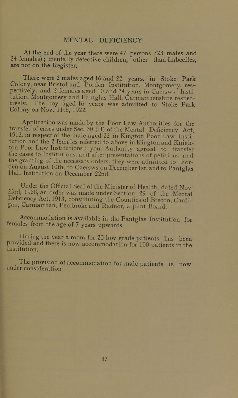 MENTAL DEFICIENCY. At the end of the year there were 47 persons (23 males and 24 females); mentally defective children, other than Imbeciles, are not on the Register. There were 2 males aged 16 and 22 years, in Stoke Park Colony, near Bristol and Forden Institution, Montgomery, res- pectively, and 2 females aged 10 and 34 years in Caersws Insti- tution, Montgomery and Pantglas Hall, Carmarthenshire respec- tively. The boy aged 16 years was admitted to Stoke Park Colony on Nov. 11th, 1922. Application was made by the Poor Law Authorities for the transfer of cases under Sec. 30 (II) of the Mental Deficiency Act, 1913, in respect of the male aged 22 in Kington Poor Law Insti- tution and the 2 females referred to above in Kington and Knigh- ton Poor Law Institutions ; your Authority agreed to transfer the cases to Institutions, and after presentations of petitions and the granting of the necessary orders, they were admitted to For- den on August 10th, to Caersws on December 1st, and to Pantglas Hall Institution on December 22nd. Under the Official Seal of the Minister of Health, dated Nov. 23rd, 1928, an order was made under Section 29 of the Mental Deficiency Act, 1913, constituting the Counties of Brecon, Cardi- gan, Carmarthan, Pembroke and Radnor, a joint Board. Accommodation is available in the Pantglas Institution for females from the age of 7 years upwards. During the year a room for 20 low grade patients has been provided and there is now accommodation for 100 patients in the Institution. The provision of accommodation for male patients is now under consideration