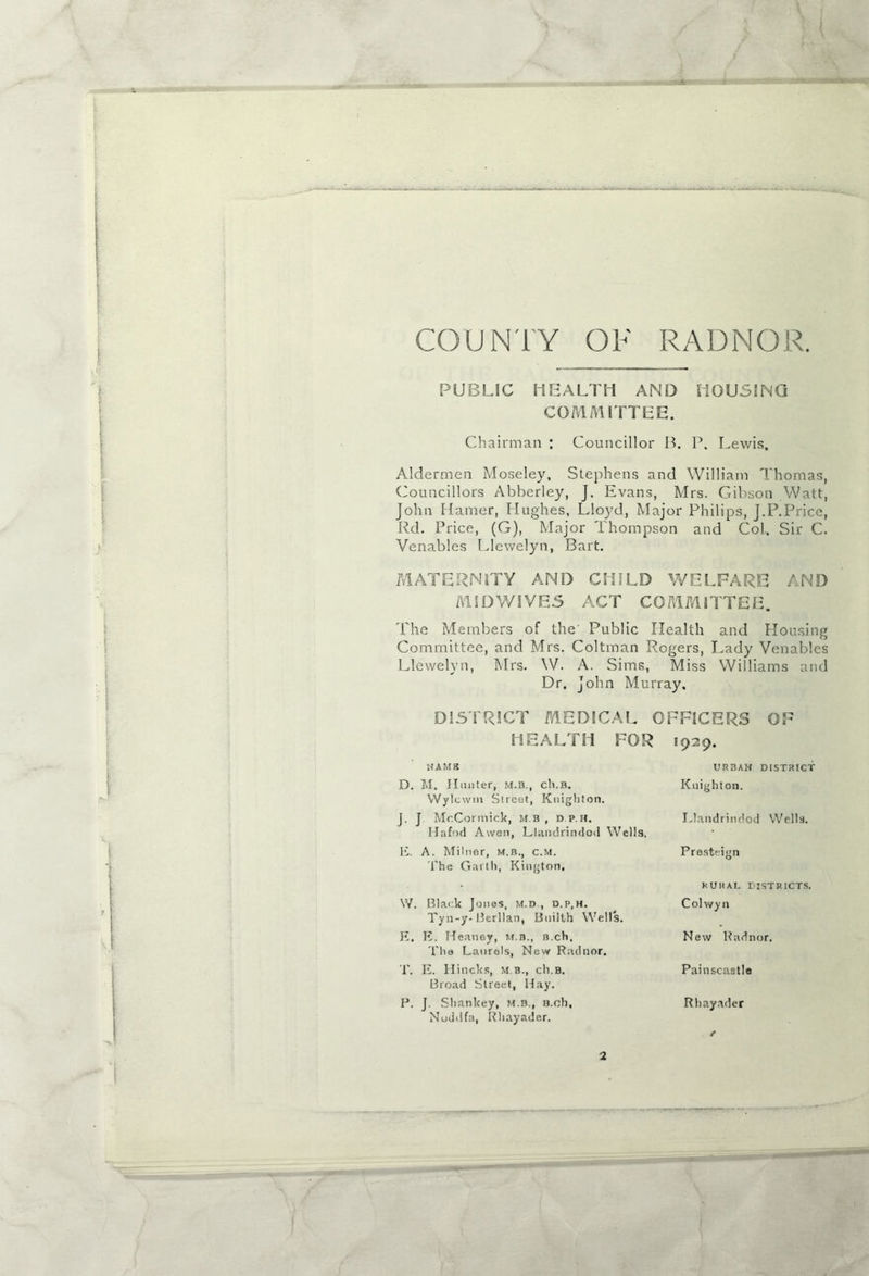 ... Li.—- COUNTY OF RADNOR. PUBLIC HEALTH AND HOUSING COMMITTEE. Chairman : Councillor B. P. Lewis. Aldermen Moseley, Stephens and William Thomas, Councillors Abberley, J. Evans, Mrs. Gibson Watt, John Flamer, Hughes, Lloyd, Major Philips, J.P.Price, Rd. Price, (G), Major Thompson and Col. Sir C. Venables Llewelyn, Bart. MATERNITY AND CHILD WELFARE AND MIDWIVES ACT COMMITTEE. The Members of the' Public Health and Housing Committee, and Mrs. Coltman Rogers, Lady Venables Llewelyn, Mrs. W. A, Sims, Miss Williams and Dr. John Murray. DISTRICT MEDICAL OFFICERS OF HEALTH FOR 1929. HAMS D. M. Hunter, m.b., ch.B. VVylcwm Street, Knighton. J. J McCormick, m.b , d p.h. Hafod Awen, Llandrindod Wells. E. A. Milner, m.b., c.m. The Garth, Kington. W. Black Jones, m.d , d.p,h. Tyn-y- Bcrllan, Bnilth Wells. E. E. Heaney, m.b., b.cH, l'he Laurels, New Radnor. T. E. Hincks, m b., ch.B. Broad Street, Hay. P. J. Shankey, M.B., B.oh, Nud(ifa, Rhayader. URBAN DISTRICT Knighton. Llandrindod Wells. Presteign kUIIAI. DISTRICTS. Colwyn New Radnor. Painscaatle Rhayader f