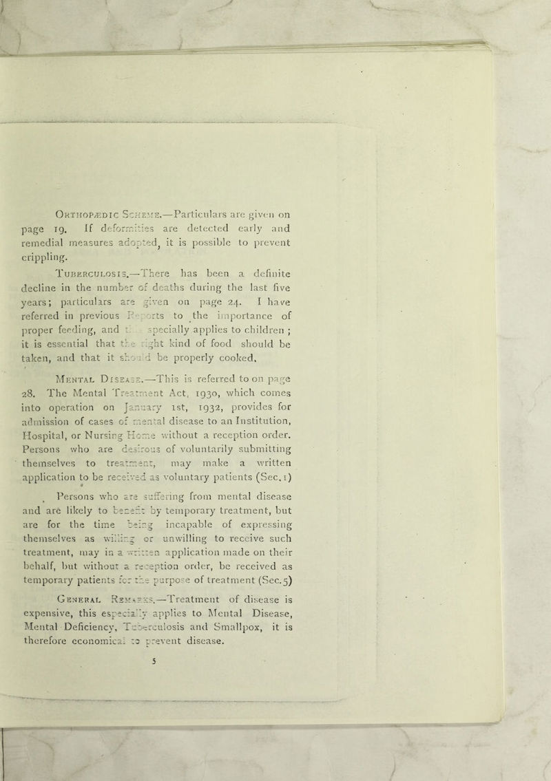 Orthop/Edic Scheme.—Particulars are given on page tq. If deformities are detected early and remedial measures adopted it is possible to prevent crippling. Tuberculosis.—-There has been a definite decline in the number of deaths during the last five years; particulars are given on page 24. I have referred in previous P- arts to the importance of proper feeding, and t specially applies to children ; it is essential that the Pght kind of food should be taken, and that it should be properly cooked. Mental Disease.—This is referred toon page 28. The Mental Treatment Act, 1930, which comes into operation on January 1st, 1932, provides for admission of cases of mental disease to an Institution, Hospital, or Nursing Home without a reception order. Persons who are desirous of voluntarily submitting themselves to treatment, may make a written application to be received as voluntary patients (Sec.i) Persons who are suffering from mental disease and are likely to bezeft by temporary treatment, but are for the time being incapable of expressing themselves as willing or unwilling to receive such treatment, may in a '.written application made on their behalf, but without a reception order, be received as temporary patients fer the purpose of treatment (Sec.5) General Remarks.—Treatment of disease is expensive, this especially applies to Mental Disease, Mental Deficiency, Tuberculosis and Smallpox, it is therefore economical :a prevent disease.