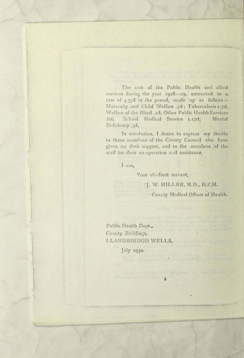 The cost of the Public Health and allied services during the year ig28—29, amounted to a rate of 4.5yd in the pound, made up as follows Maternity and Child Welfare .yd ; Tuberculosis i. yd; Welfare of the Blind .id; Other Public Health Services .6d; School Medical Service 1.1yd; Mental Deficiency ,3d. In conclusion, I desire to express my thanks to those members of the County Council who have given me their support, and to the members ‘of the staff tor their co-operation and assistance. I am, Your obedient servant, |J. W. MILLER, M.D., D.P.H. County Medical Officer of Health. Public Health Dept., County Buildings, LLANDRINDOD WELLS. July 1930.
