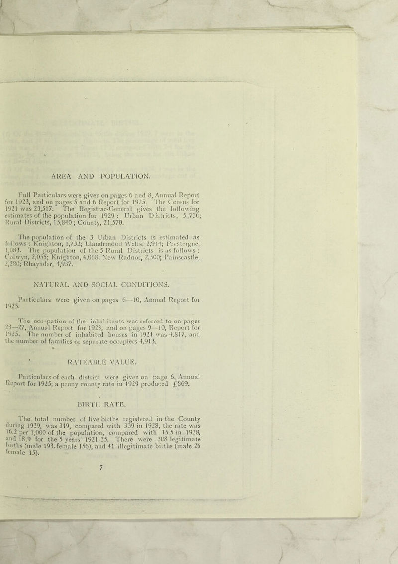 AREA AND POPULATION. Full Particulars were given on pages 6 and 8, Annual Report for 1923, and on pages 5 and 6 Report for 1925. The Census for 1921 was 23,517. The Registrar-General gives the following estimates of the population for 1929: Urban Districts, 5,720; Rural Districts, 15,840; County, 21,570. The population of the 3 Urban Districts is estimated as follows : Knighton, 1,733; Llandrindod Wells, 2,914; Presteigne, 1,083. The population of the 5 Rural Districts is as follows : C'olwvn, 2,055; Knighton, 4,008; New Radnor, 2,500; Painscastle, 2,280; Rhayader, 4,937. NATURAL AND SOCIAL CONDITIONS. Particulars were given on pages 6—10, Annual Report for 1925. The occupation of the inhabitants was referred to on pages 23—27, Annual Report for 1923, and on pages 9—10, Report for 1925. The number of inhabited houses in 1921 was 4.817, and the number of families or separate occupiers 4,913. RATEABLE VALUE. Particulars of each district were given on page 6, Annual Report for 1925; a penny county rate in 1929 produced £869. BIRTH RATE. The total number of live births registered in the County during 1929, was 349, compared with 339 in 1928, the rate was 16.2 per 1,000 of the population, compared with 15.5 in 1928, and i8.9 for the 5 years 1921-25. There were 30S legitimate births fmale 193, female 156), and 41 illegitimate births (male 26 female 15).